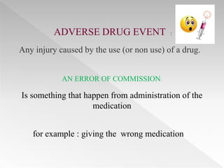 ADVERSE DRUG EVENT                :


Any injury caused by the use (or non use) of a drug.


            AN ERROR OF COMMISSION:

Is something that happen from administration of the
                    medication


   for example : giving the wrong medication
 