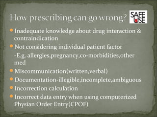 Inadequate knowledge about drug interaction &
contraindication
Not considering individual patient factor
-E.g. allergies,pregnancy,co-morbidities,other
med
Miscommunication(written,verbal)
Documentation-illegible,incomplete,ambiguous
Incorrection calculation
Incorrect data entry when using computerized
Physian Order Entry(CPOF)
 