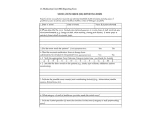 18. Medication Error (ME) Reporting Form
MEDICATION ERROR (ME) REPORTING FORM
Reporters do not necessarily have to provide any individual identifiable health information, including names of
practitioners, names of patients, names of healthcare facilities, or dates of birth (age is acceptable)
1. Date of event Time of event Place /Location of event
2. Please describe the error. Include description/sequence of events, type of staff involved, and
work environment (e.g. change of shift, short staffing, during peak hours). If more space is
needed, please attach a separate page.
3. Did the error reach the patient? (Tick appropriate box) Yes No
4. Was the incorrect medication, dose or dosage form
administered to or taken by the patient? (Tick appropriate box) Yes No
4 .1 Circle the appropriate Error Outcome Category (select one – see Guide for details)
A B C D E F G H I
4 .2 Describe the direct result on the patient (e.g., death, type of harm, additional patient
monitoring).
5. Indicate the possible error cause(s) and contributing factor(s) (e.g., abbreviation, similar
names, distractions, etc).
6. What category of staff or healthcare provider made the initial error?
7. Indicate if other provider (s) were also involved in the error (category of staff perpetuating
error)
32
 