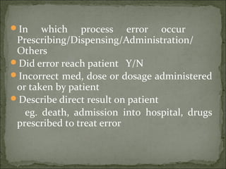 In which process error occur
Prescribing/Dispensing/Administration/
Others
Did error reach patient Y/N
Incorrect med, dose or dosage administered
or taken by patient
Describe direct result on patient
eg. death, admission into hospital, drugs
prescribed to treat error
 