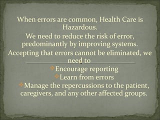 When errors are common, Health Care is
Hazardous.
We need to reduce the risk of error,
predominantly by improving systems.
Accepting that errors cannot be eliminated, we
need to
Encourage reporting
Learn from errors
Manage the repercussions to the patient,
caregivers, and any other affected groups.
 