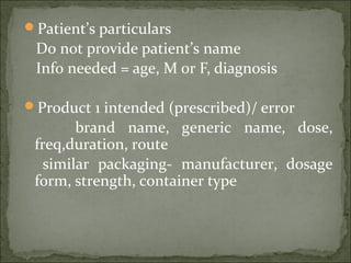 Patient’s particulars
Do not provide patient’s name
Info needed = age, M or F, diagnosis
Product 1 intended (prescribed)/ error
brand name, generic name, dose,
freq,duration, route
similar packaging- manufacturer, dosage
form, strength, container type
 