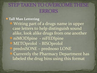Tall Man Lettering
Writing part of a drugs name in upper
case letters to help distinguish sound
alike, look alike drugs from one another
niMODIpine - niFEDIpine
METOprolol - BISOprolol
predniSONE – prednoso LONE
Currently the Pharmacy Department has
labeled the drug bins using this format
 