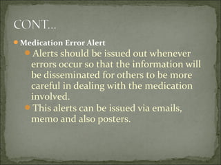 Medication Error Alert
Alerts should be issued out whenever
errors occur so that the information will
be disseminated for others to be more
careful in dealing with the medication
involved.
This alerts can be issued via emails,
memo and also posters.
 