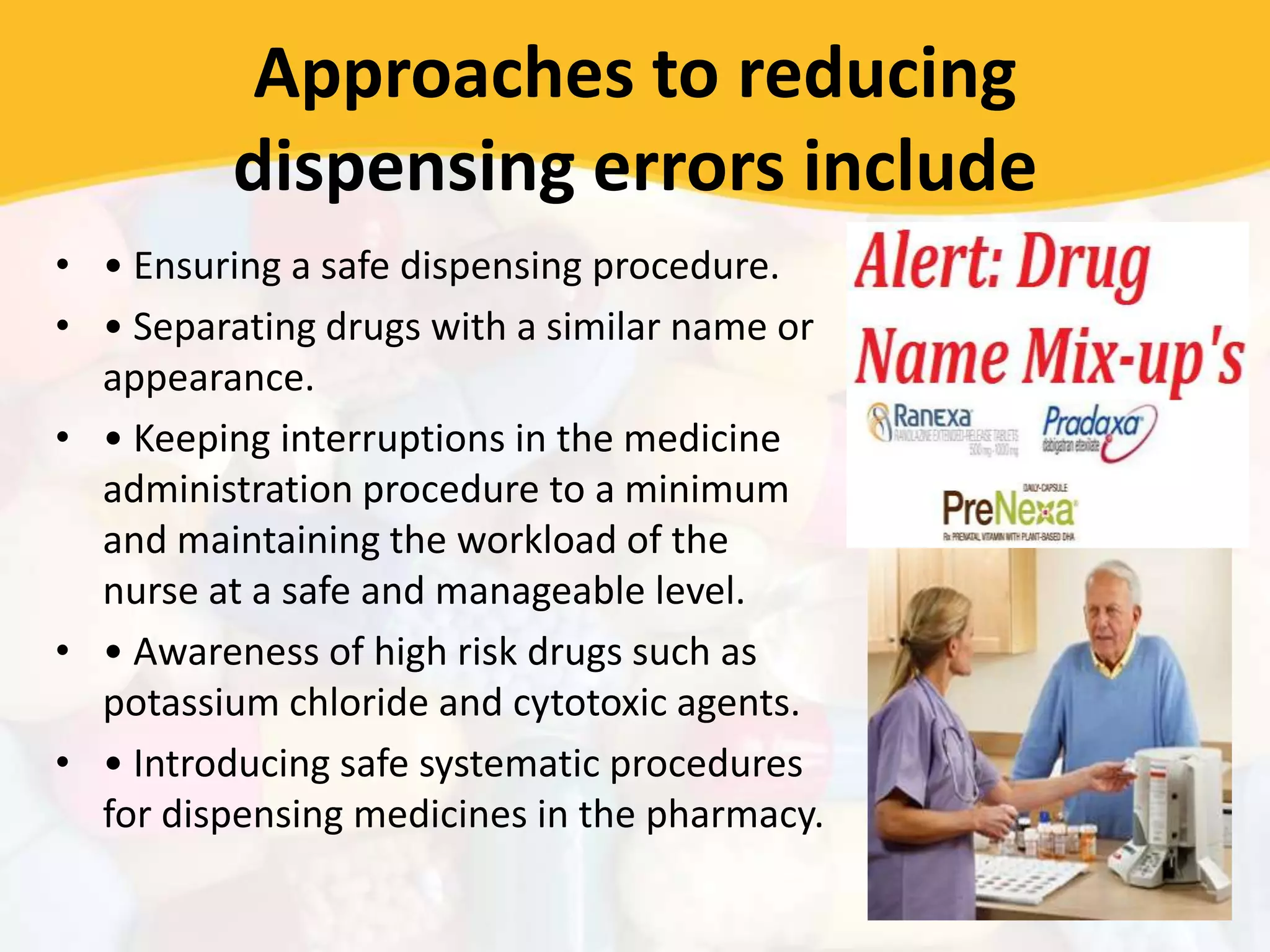 Approaches to reducing
dispensing errors include
• • Ensuring a safe dispensing procedure.
• • Separating drugs with a similar name or
appearance.
• • Keeping interruptions in the medicine
administration procedure to a minimum
and maintaining the workload of the
nurse at a safe and manageable level.
• • Awareness of high risk drugs such as
potassium chloride and cytotoxic agents.
• • Introducing safe systematic procedures
for dispensing medicines in the pharmacy.
 