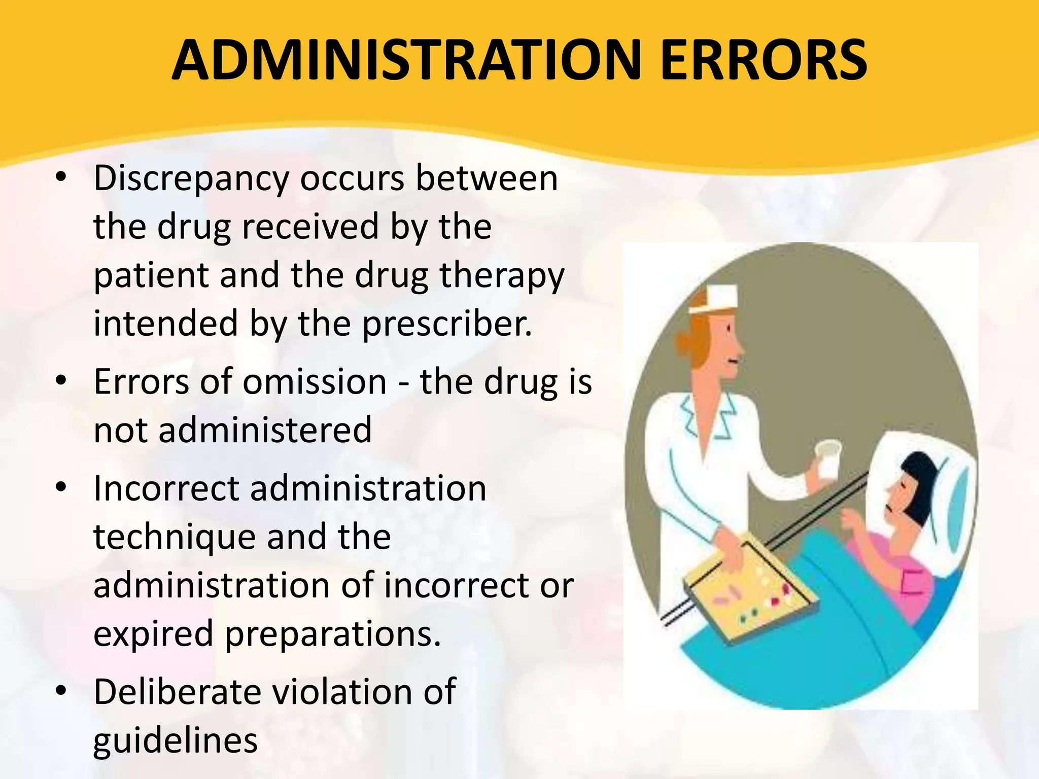 ADMINISTRATION ERRORS
• Discrepancy occurs between
the drug received by the
patient and the drug therapy
intended by the prescriber.
• Errors of omission - the drug is
not administered
• Incorrect administration
technique and the
administration of incorrect or
expired preparations.
• Deliberate violation of
guidelines
 