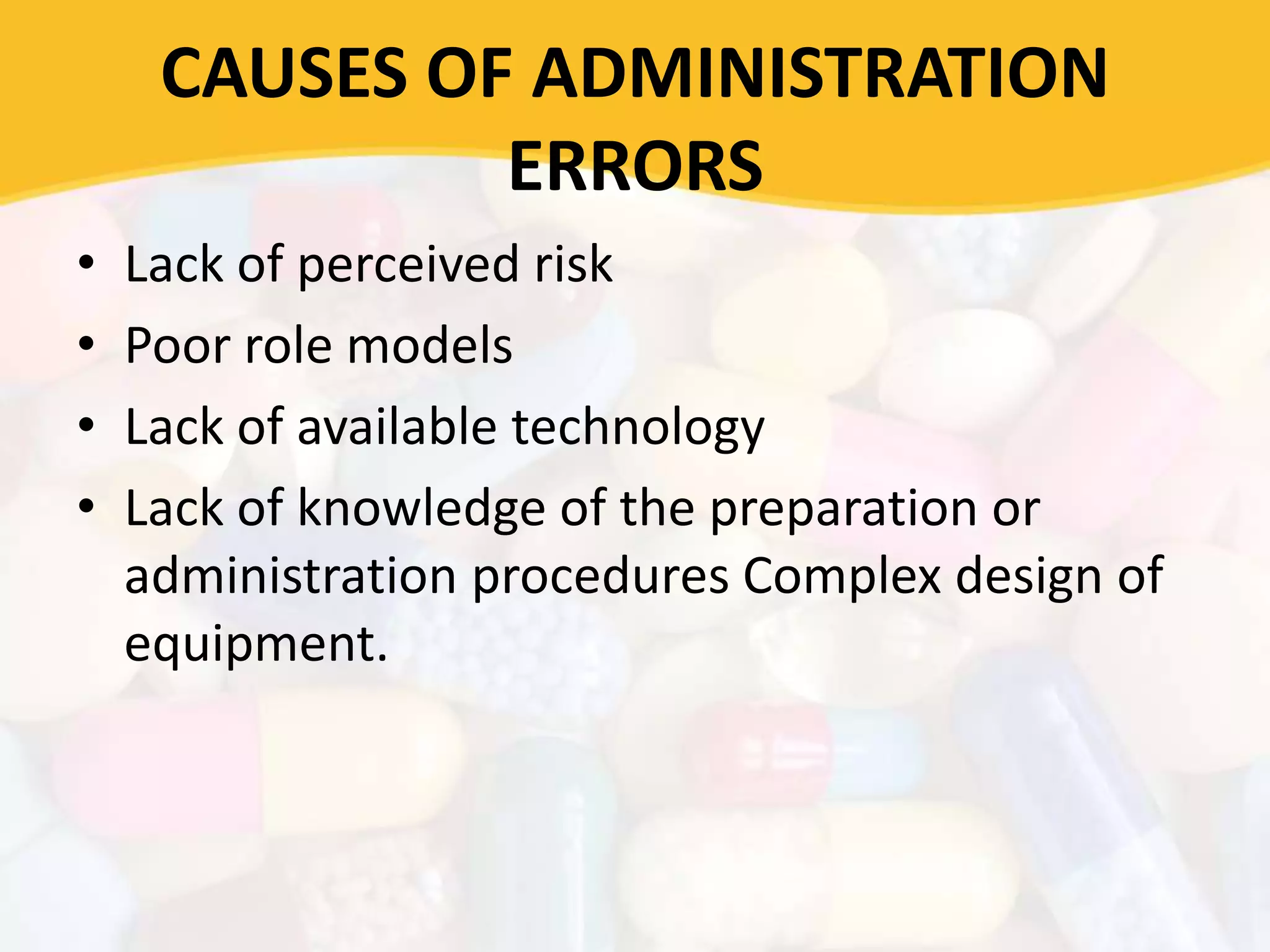 CAUSES OF ADMINISTRATION
ERRORS
• Lack of perceived risk
• Poor role models
• Lack of available technology
• Lack of knowledge of the preparation or
administration procedures Complex design of
equipment.
 