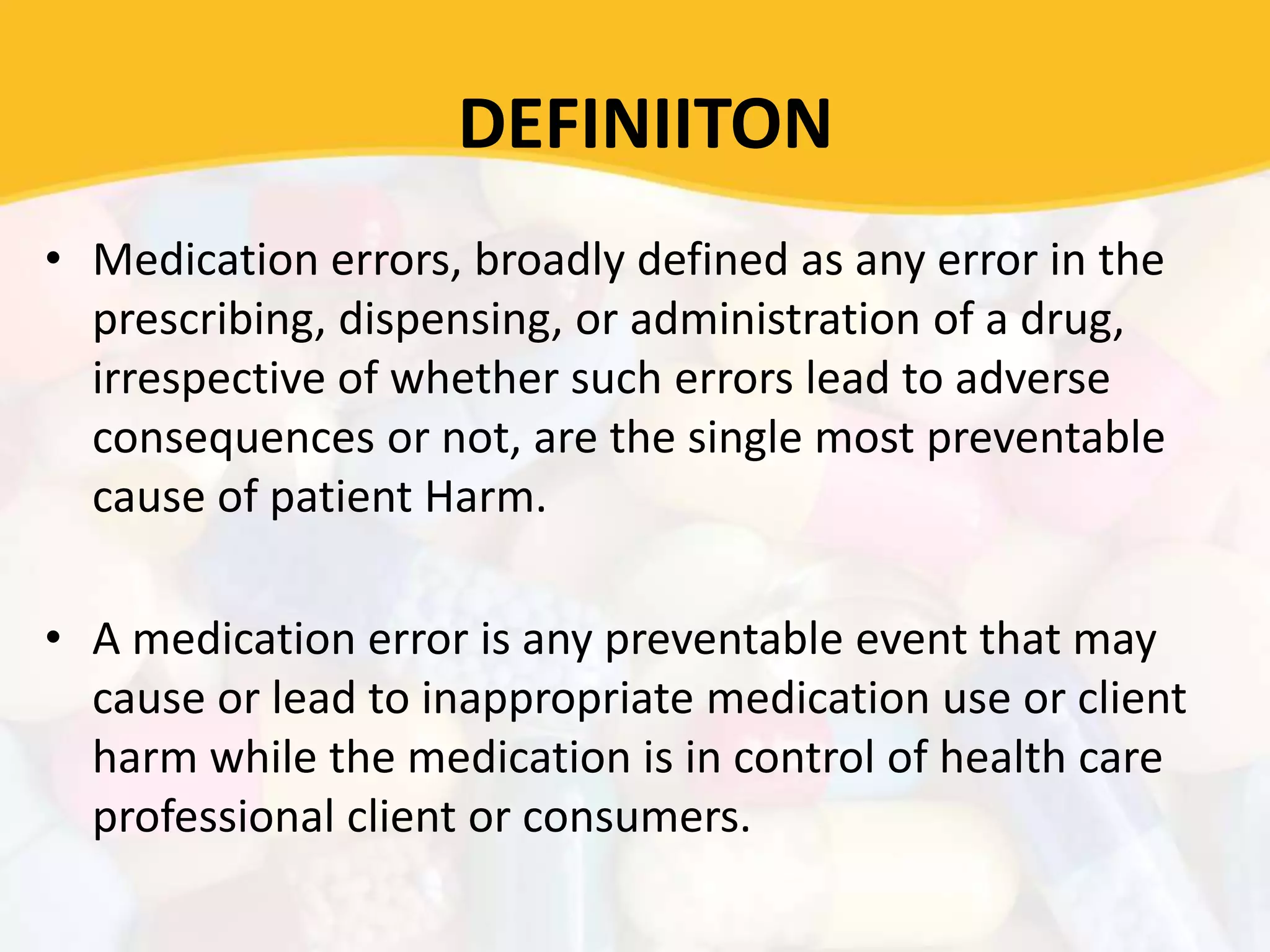 DEFINIITON
• Medication errors, broadly defined as any error in the
prescribing, dispensing, or administration of a drug,
irrespective of whether such errors lead to adverse
consequences or not, are the single most preventable
cause of patient Harm.
• A medication error is any preventable event that may
cause or lead to inappropriate medication use or client
harm while the medication is in control of health care
professional client or consumers.
 