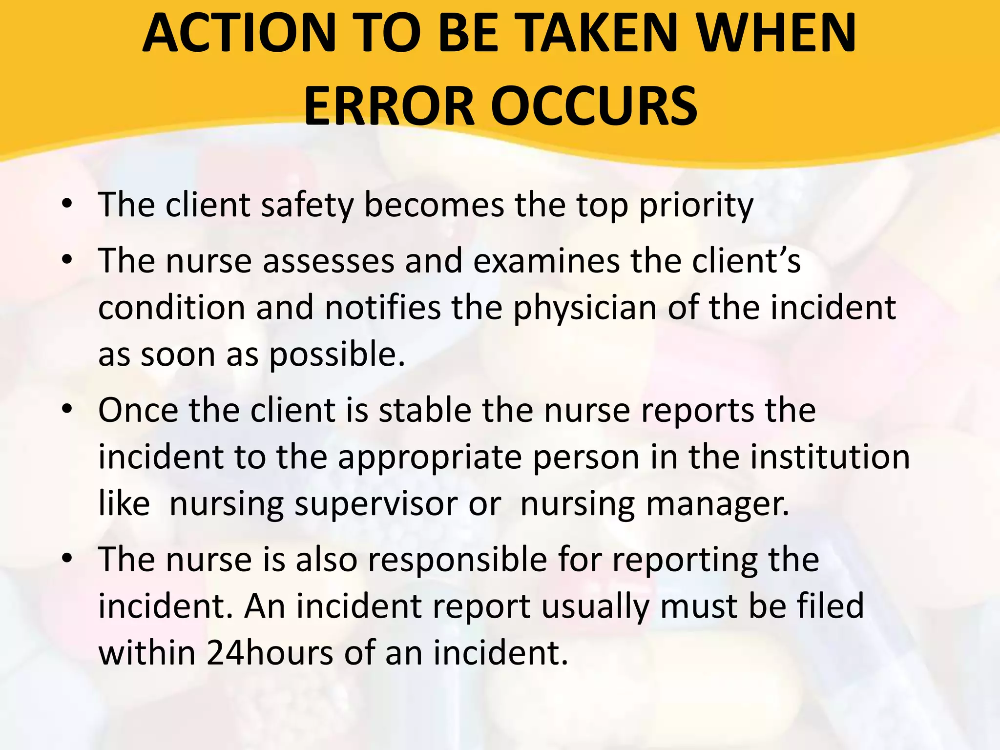 ACTION TO BE TAKEN WHEN
ERROR OCCURS
• The client safety becomes the top priority
• The nurse assesses and examines the client’s
condition and notifies the physician of the incident
as soon as possible.
• Once the client is stable the nurse reports the
incident to the appropriate person in the institution
like nursing supervisor or nursing manager.
• The nurse is also responsible for reporting the
incident. An incident report usually must be filed
within 24hours of an incident.
 