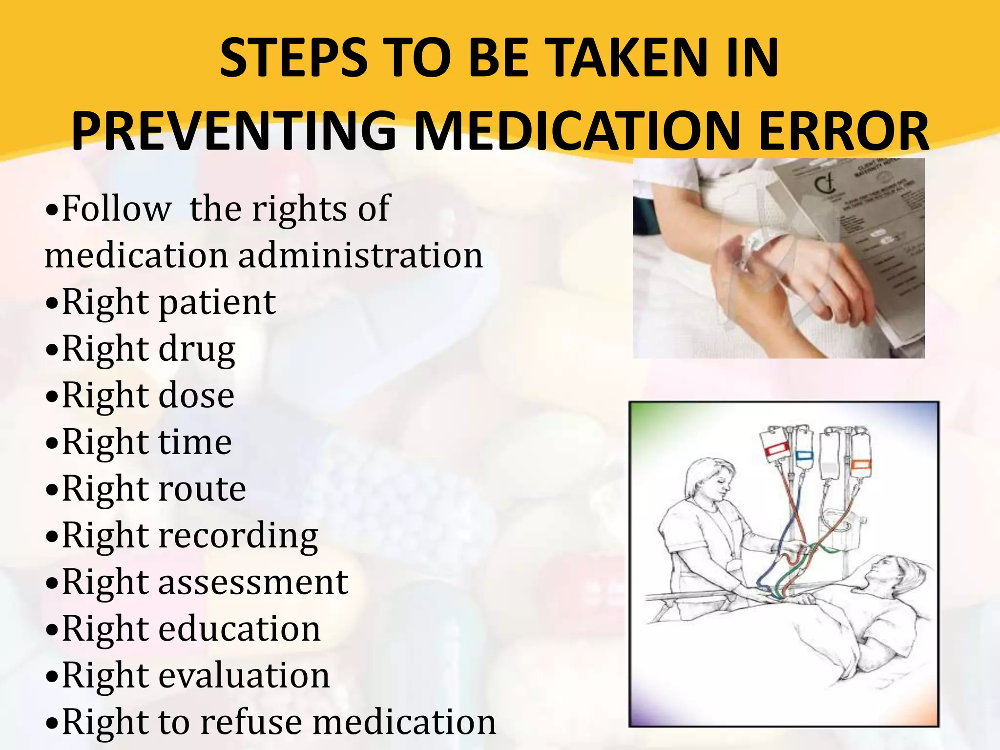 STEPS TO BE TAKEN IN
PREVENTING MEDICATION ERROR
•Follow the rights of
medication administration
•Right patient
•Right drug
•Right dose
•Right time
•Right route
•Right recording
•Right assessment
•Right education
•Right evaluation
•Right to refuse medication
 