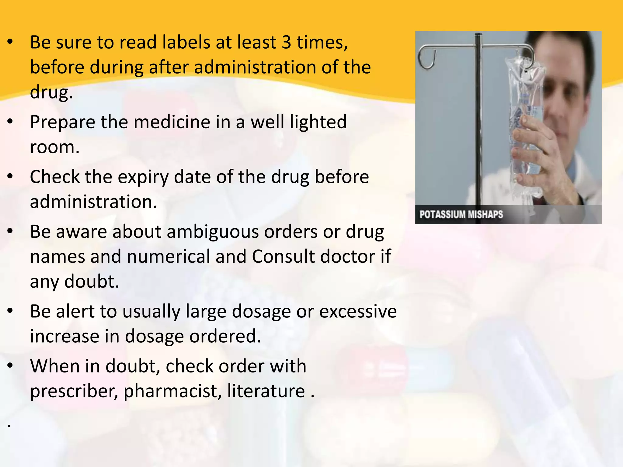• Be sure to read labels at least 3 times,
before during after administration of the
drug.
• Prepare the medicine in a well lighted
room.
• Check the expiry date of the drug before
administration.
• Be aware about ambiguous orders or drug
names and numerical and Consult doctor if
any doubt.
• Be alert to usually large dosage or excessive
increase in dosage ordered.
• When in doubt, check order with
prescriber, pharmacist, literature .
.
 