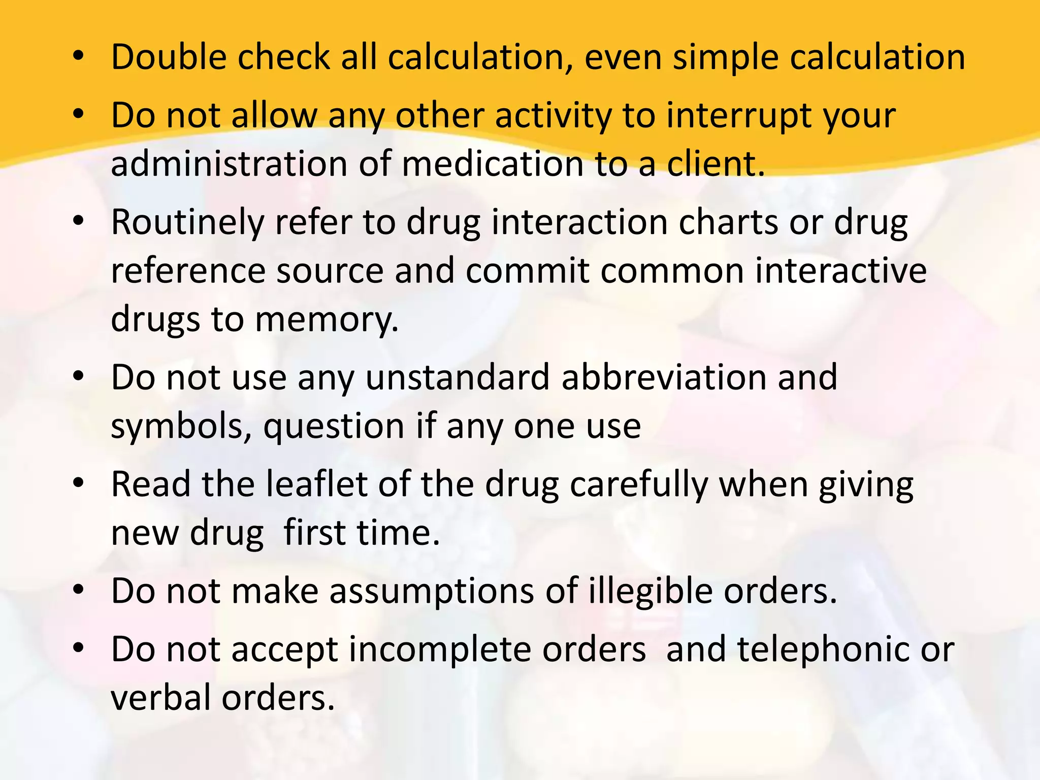 • Double check all calculation, even simple calculation
• Do not allow any other activity to interrupt your
administration of medication to a client.
• Routinely refer to drug interaction charts or drug
reference source and commit common interactive
drugs to memory.
• Do not use any unstandard abbreviation and
symbols, question if any one use
• Read the leaflet of the drug carefully when giving
new drug first time.
• Do not make assumptions of illegible orders.
• Do not accept incomplete orders and telephonic or
verbal orders.
 
