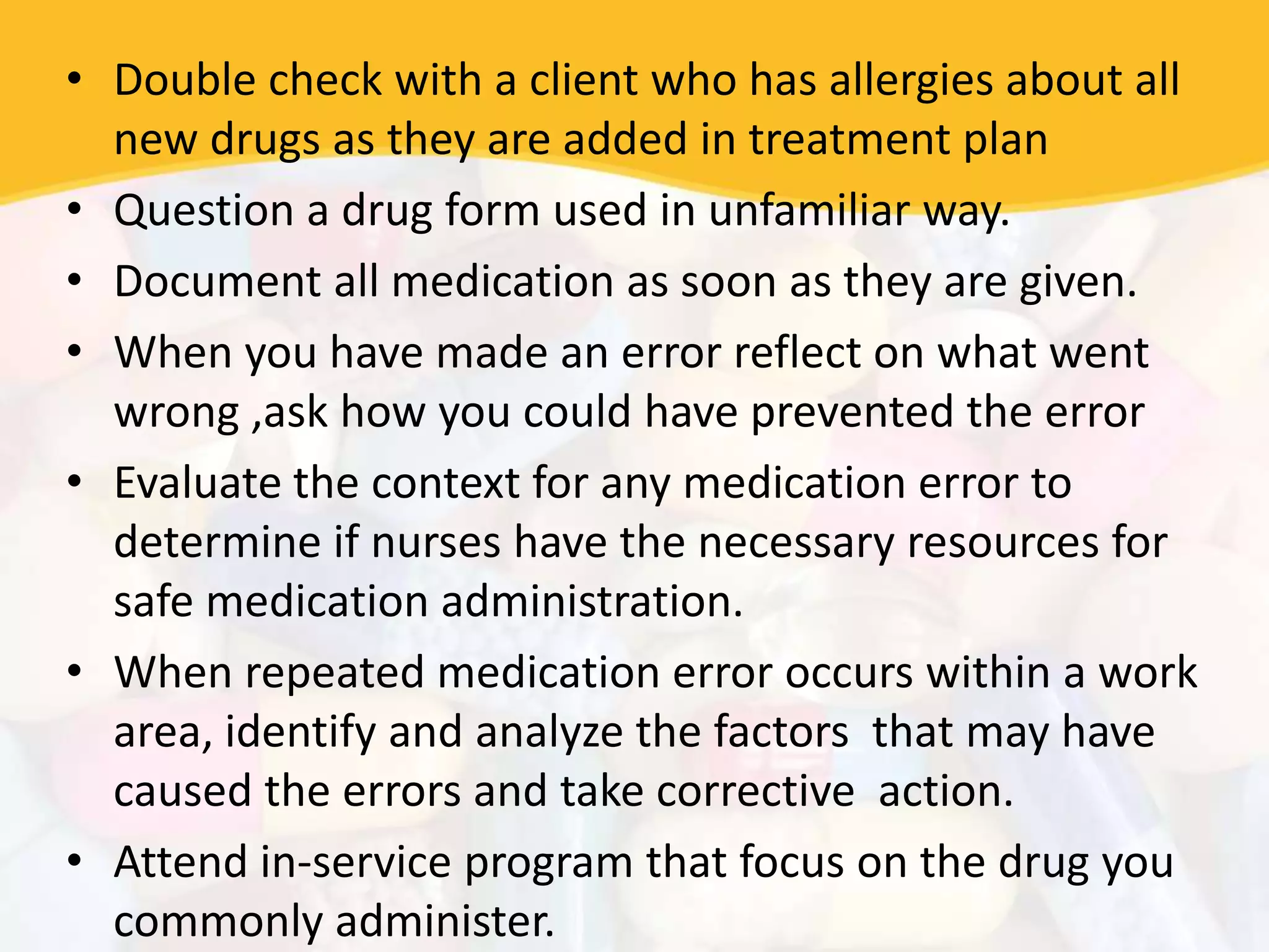 • Double check with a client who has allergies about all
new drugs as they are added in treatment plan
• Question a drug form used in unfamiliar way.
• Document all medication as soon as they are given.
• When you have made an error reflect on what went
wrong ,ask how you could have prevented the error
• Evaluate the context for any medication error to
determine if nurses have the necessary resources for
safe medication administration.
• When repeated medication error occurs within a work
area, identify and analyze the factors that may have
caused the errors and take corrective action.
• Attend in-service program that focus on the drug you
commonly administer.
 