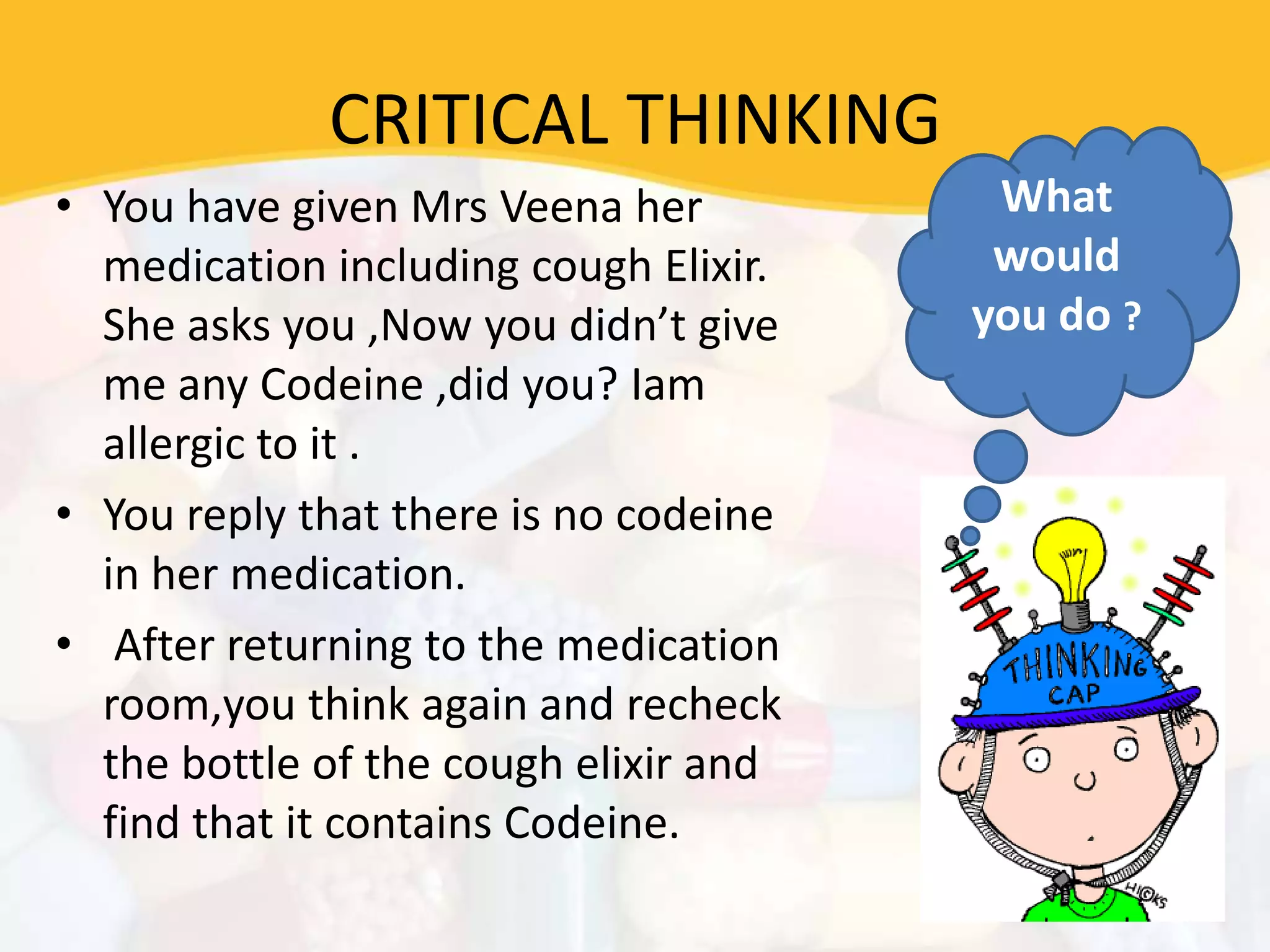 CRITICAL THINKING
• You have given Mrs Veena her
medication including cough Elixir.
She asks you ,Now you didn’t give
me any Codeine ,did you? Iam
allergic to it .
• You reply that there is no codeine
in her medication.
• After returning to the medication
room,you think again and recheck
the bottle of the cough elixir and
find that it contains Codeine.
What
would
you do ?
 
