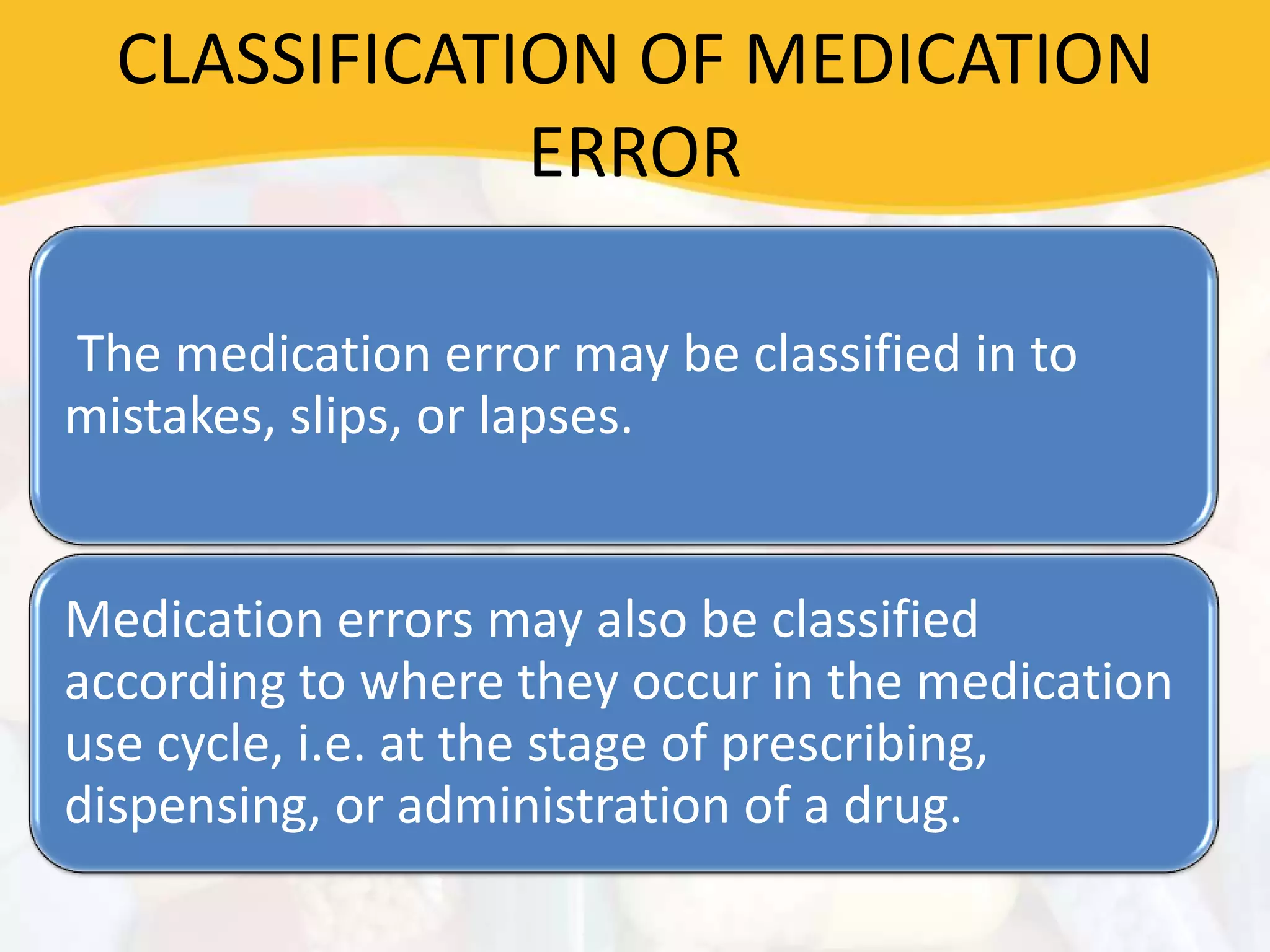 CLASSIFICATION OF MEDICATION
ERROR
The medication error may be classified in to
mistakes, slips, or lapses.
Medication errors may also be classified
according to where they occur in the medication
use cycle, i.e. at the stage of prescribing,
dispensing, or administration of a drug.
 