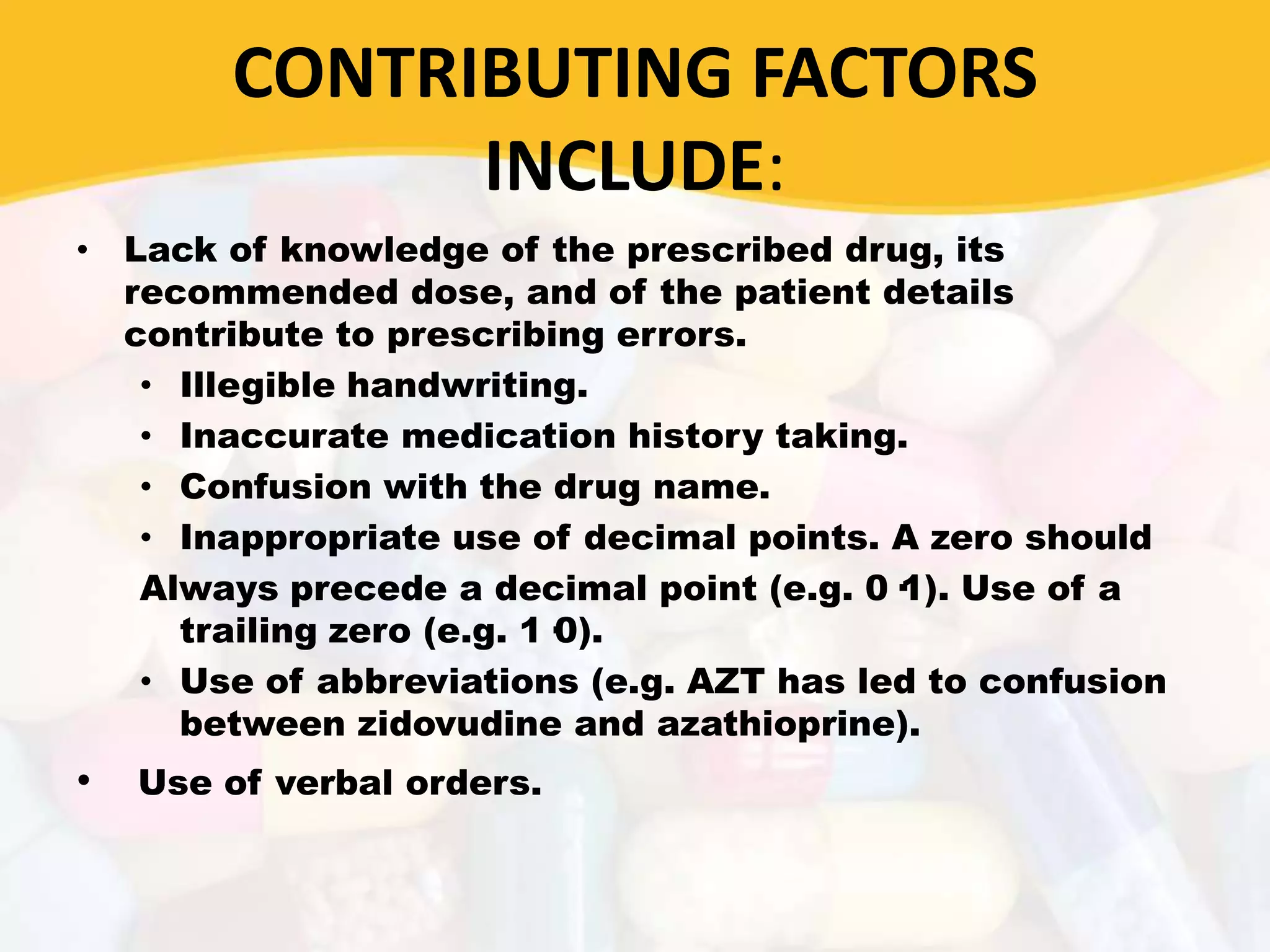 CONTRIBUTING FACTORS
INCLUDE:
• Lack of knowledge of the prescribed drug, its
recommended dose, and of the patient details
contribute to prescribing errors.
• Illegible handwriting.
• Inaccurate medication history taking.
• Confusion with the drug name.
• Inappropriate use of decimal points. A zero should
Always precede a decimal point (e.g. 0·1). Use of a
trailing zero (e.g. 1·0).
• Use of abbreviations (e.g. AZT has led to confusion
between zidovudine and azathioprine).
• Use of verbal orders.
 
