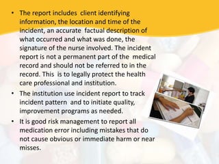 • The report includes client identifying
information, the location and time of the
incident, an accurate factual description of
what occurred and what was done, the
signature of the nurse involved. The incident
report is not a permanent part of the medical
record and should not be referred to in the
record. This is to legally protect the health
care professional and institution.
• The institution use incident report to track
incident pattern and to initiate quality,
improvement programs as needed.
• It is good risk management to report all
medication error including mistakes that do
not cause obvious or immediate harm or near
misses.
 