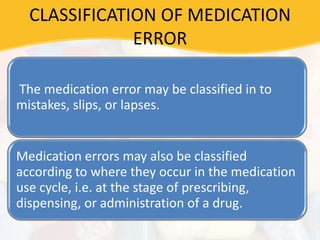 CLASSIFICATION OF MEDICATION
ERROR
The medication error may be classified in to
mistakes, slips, or lapses.
Medication errors may also be classified
according to where they occur in the medication
use cycle, i.e. at the stage of prescribing,
dispensing, or administration of a drug.
 