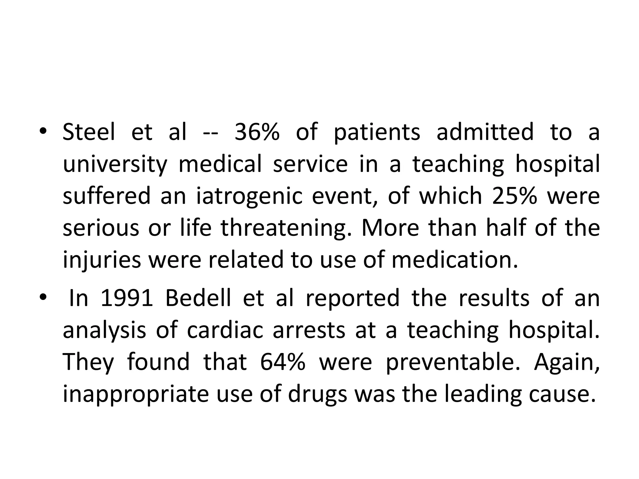 • Steel et al -- 36% of patients admitted to a
university medical service in a teaching hospital
suffered an iatrogenic event, of which 25% were
serious or life threatening. More than half of the
injuries were related to use of medication.
• In 1991 Bedell et al reported the results of an
analysis of cardiac arrests at a teaching hospital.
They found that 64% were preventable. Again,
inappropriate use of drugs was the leading cause.
 