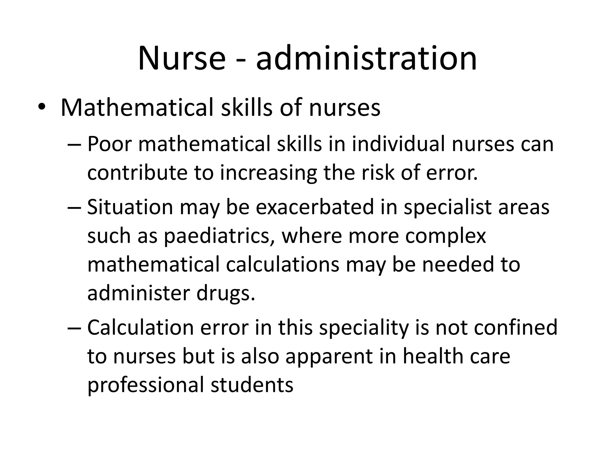 Nurse - administration
• Mathematical skills of nurses
– Poor mathematical skills in individual nurses can
contribute to increasing the risk of error.
– Situation may be exacerbated in specialist areas
such as paediatrics, where more complex
mathematical calculations may be needed to
administer drugs.
– Calculation error in this speciality is not confined
to nurses but is also apparent in health care
professional students
 