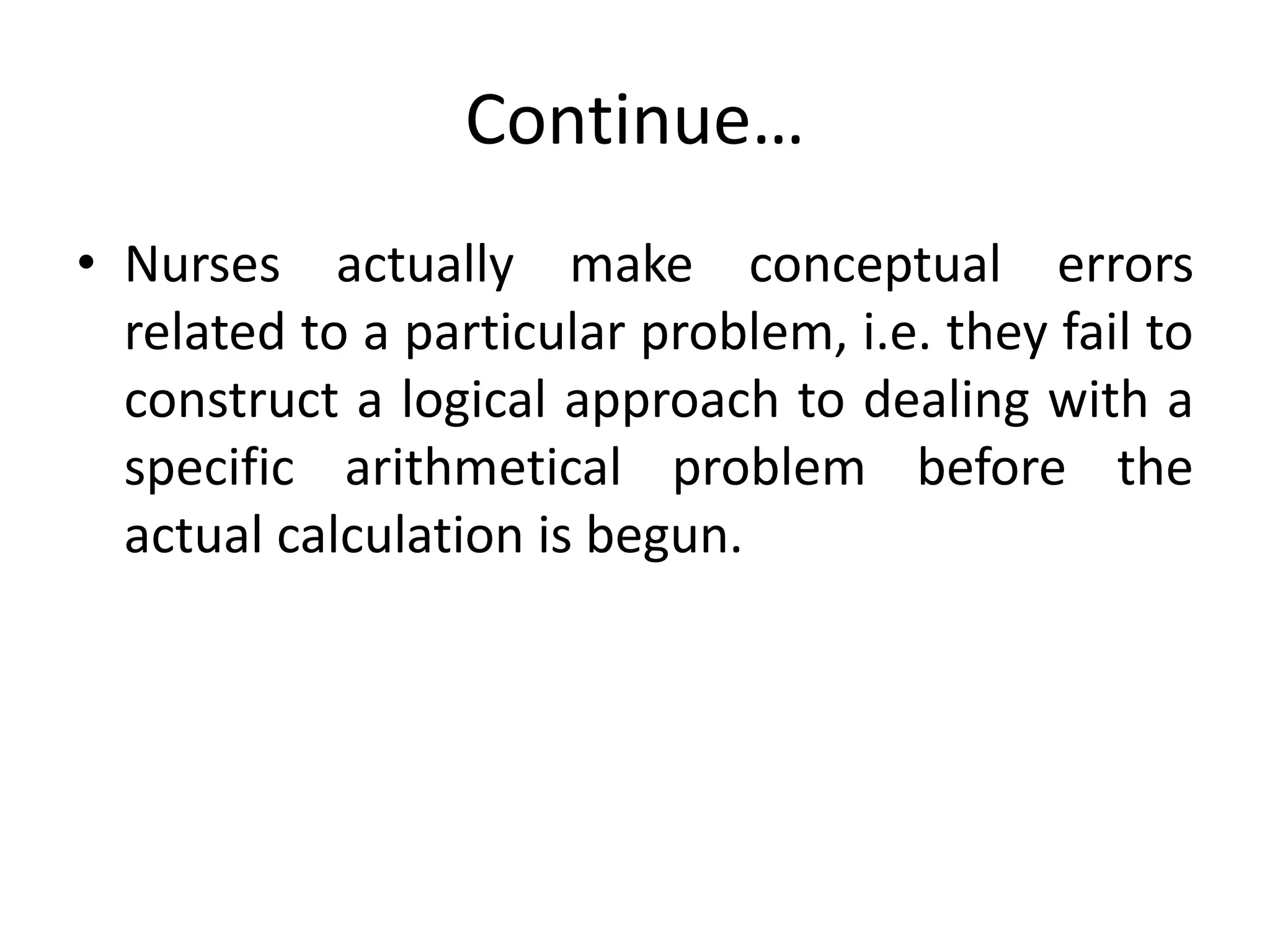 Continue…
• Nurses actually make conceptual errors
related to a particular problem, i.e. they fail to
construct a logical approach to dealing with a
specific arithmetical problem before the
actual calculation is begun.
 