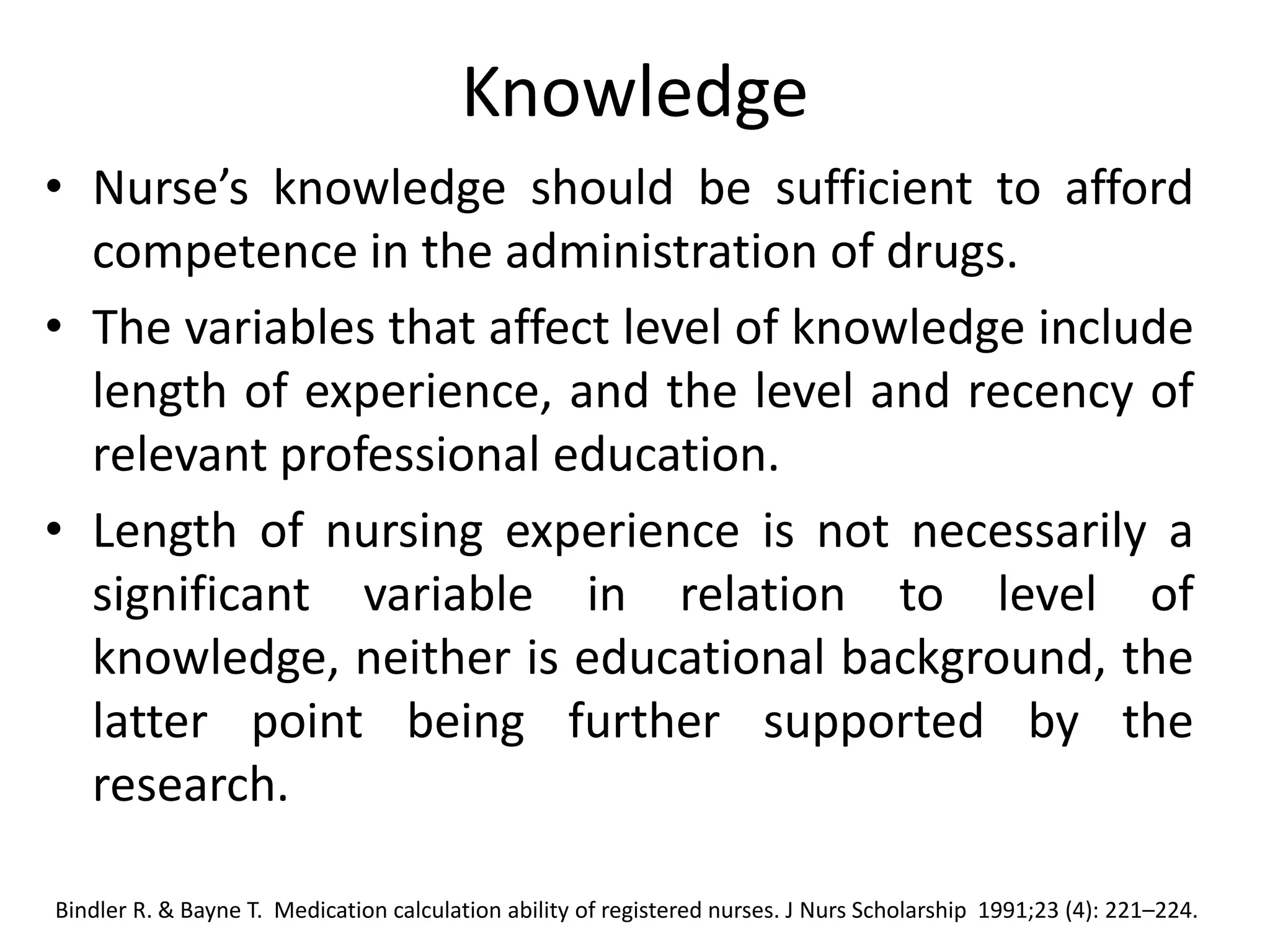 Knowledge
• Nurse’s knowledge should be sufficient to afford
competence in the administration of drugs.
• The variables that affect level of knowledge include
length of experience, and the level and recency of
relevant professional education.
• Length of nursing experience is not necessarily a
significant variable in relation to level of
knowledge, neither is educational background, the
latter point being further supported by the
research.
Bindler R. & Bayne T. Medication calculation ability of registered nurses. J Nurs Scholarship 1991;23 (4): 221–224.
 