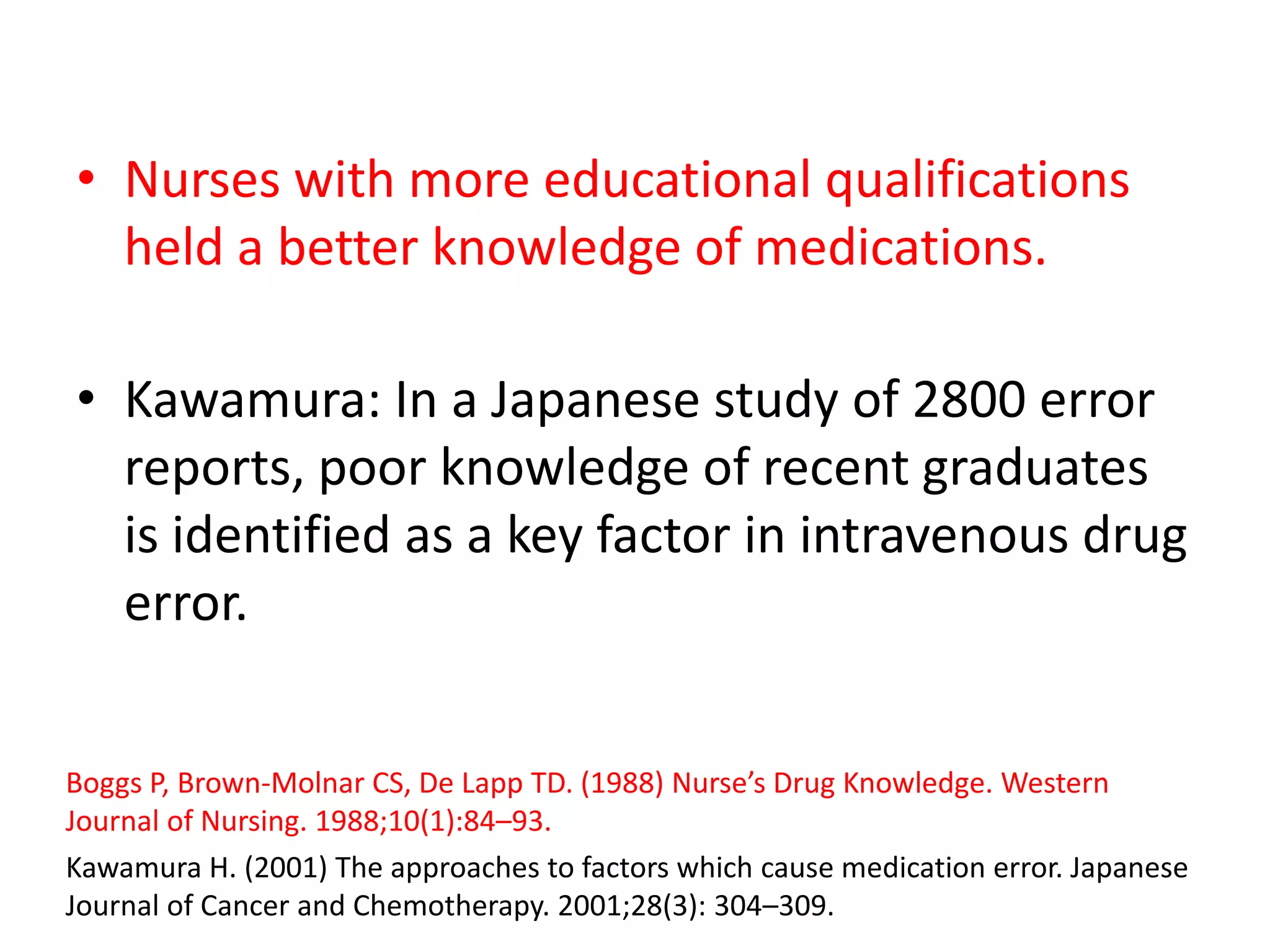 • Nurses with more educational qualifications
held a better knowledge of medications.
• Kawamura: In a Japanese study of 2800 error
reports, poor knowledge of recent graduates
is identified as a key factor in intravenous drug
error.
Boggs P, Brown-Molnar CS, De Lapp TD. (1988) Nurse’s Drug Knowledge. Western
Journal of Nursing. 1988;10(1):84–93.
Kawamura H. (2001) The approaches to factors which cause medication error. Japanese
Journal of Cancer and Chemotherapy. 2001;28(3): 304–309.
 