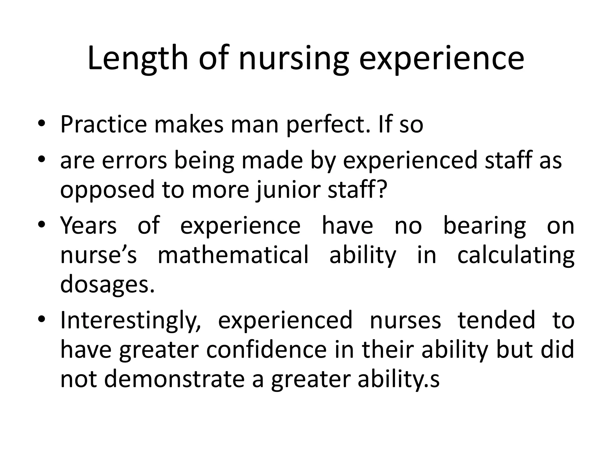 Length of nursing experience
• Practice makes man perfect. If so
• are errors being made by experienced staff as
opposed to more junior staff?
• Years of experience have no bearing on
nurse’s mathematical ability in calculating
dosages.
• Interestingly, experienced nurses tended to
have greater confidence in their ability but did
not demonstrate a greater ability.s
 