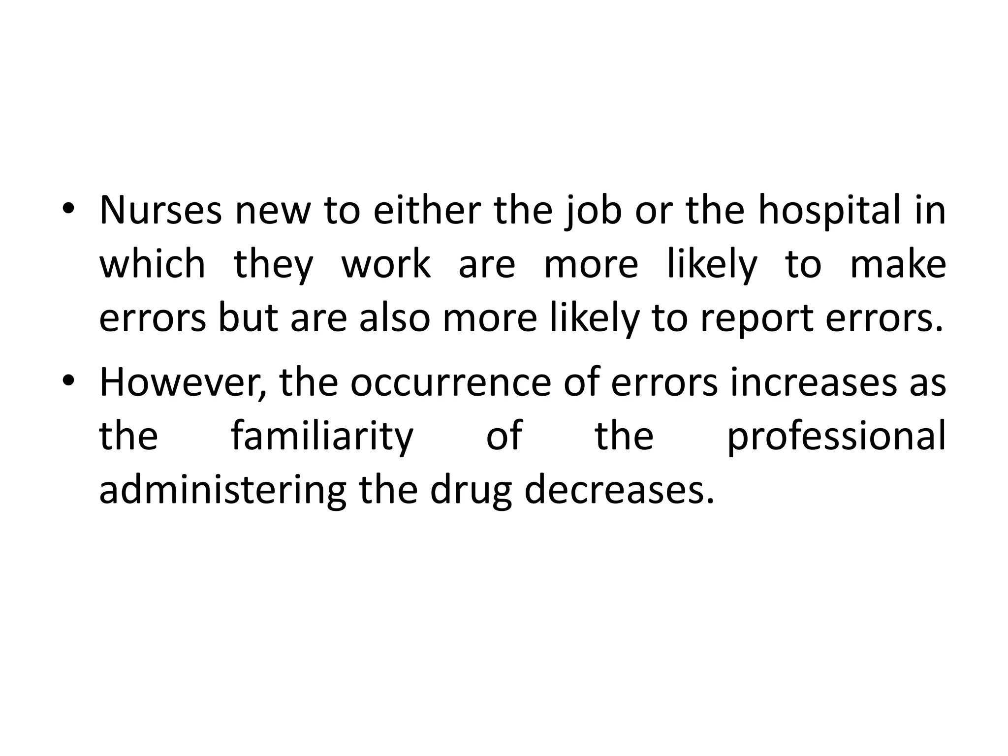 • Nurses new to either the job or the hospital in
which they work are more likely to make
errors but are also more likely to report errors.
• However, the occurrence of errors increases as
the familiarity of the professional
administering the drug decreases.
 