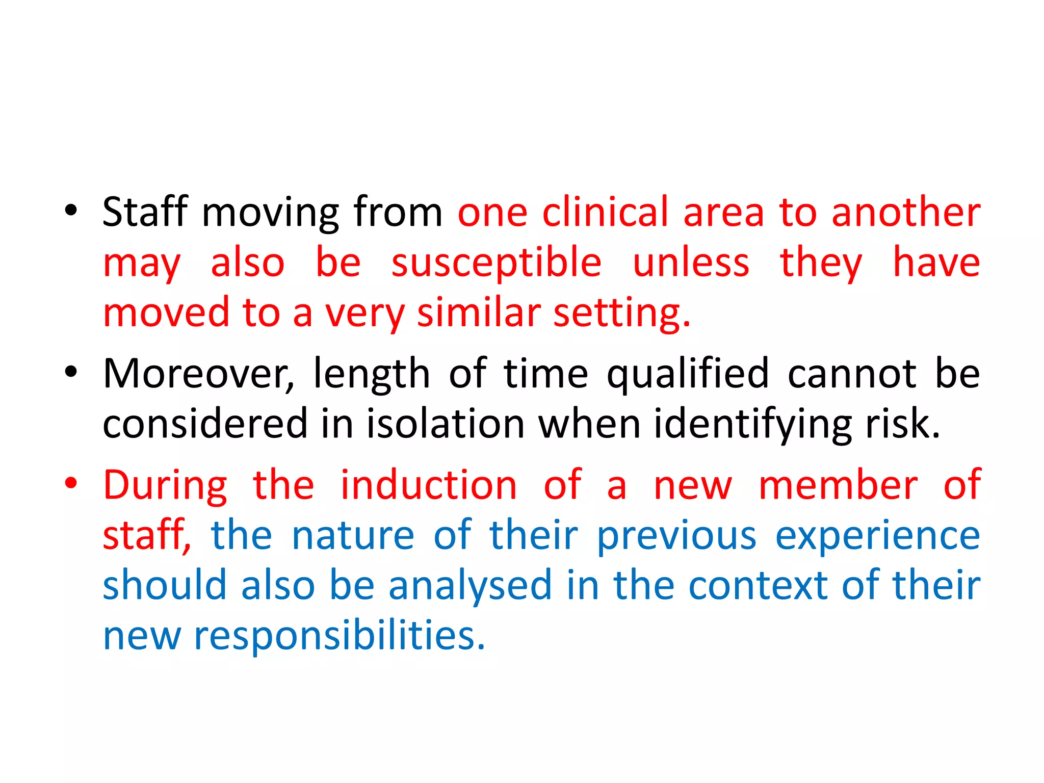 • Staff moving from one clinical area to another
may also be susceptible unless they have
moved to a very similar setting.
• Moreover, length of time qualified cannot be
considered in isolation when identifying risk.
• During the induction of a new member of
staff, the nature of their previous experience
should also be analysed in the context of their
new responsibilities.
 