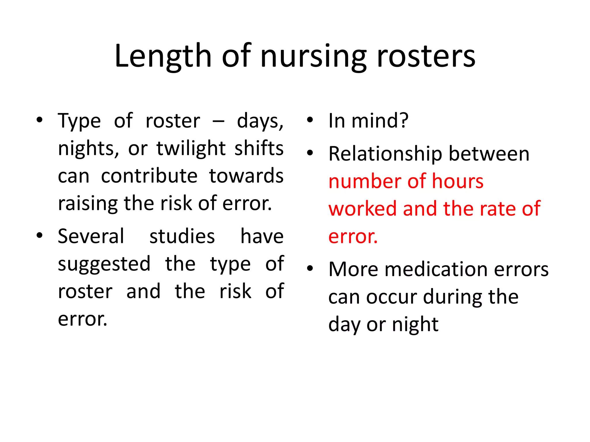 Length of nursing rosters
• Type of roster – days,
nights, or twilight shifts
can contribute towards
raising the risk of error.
• Several studies have
suggested the type of
roster and the risk of
error.
• In mind?
• Relationship between
number of hours
worked and the rate of
error.
• More medication errors
can occur during the
day or night
 