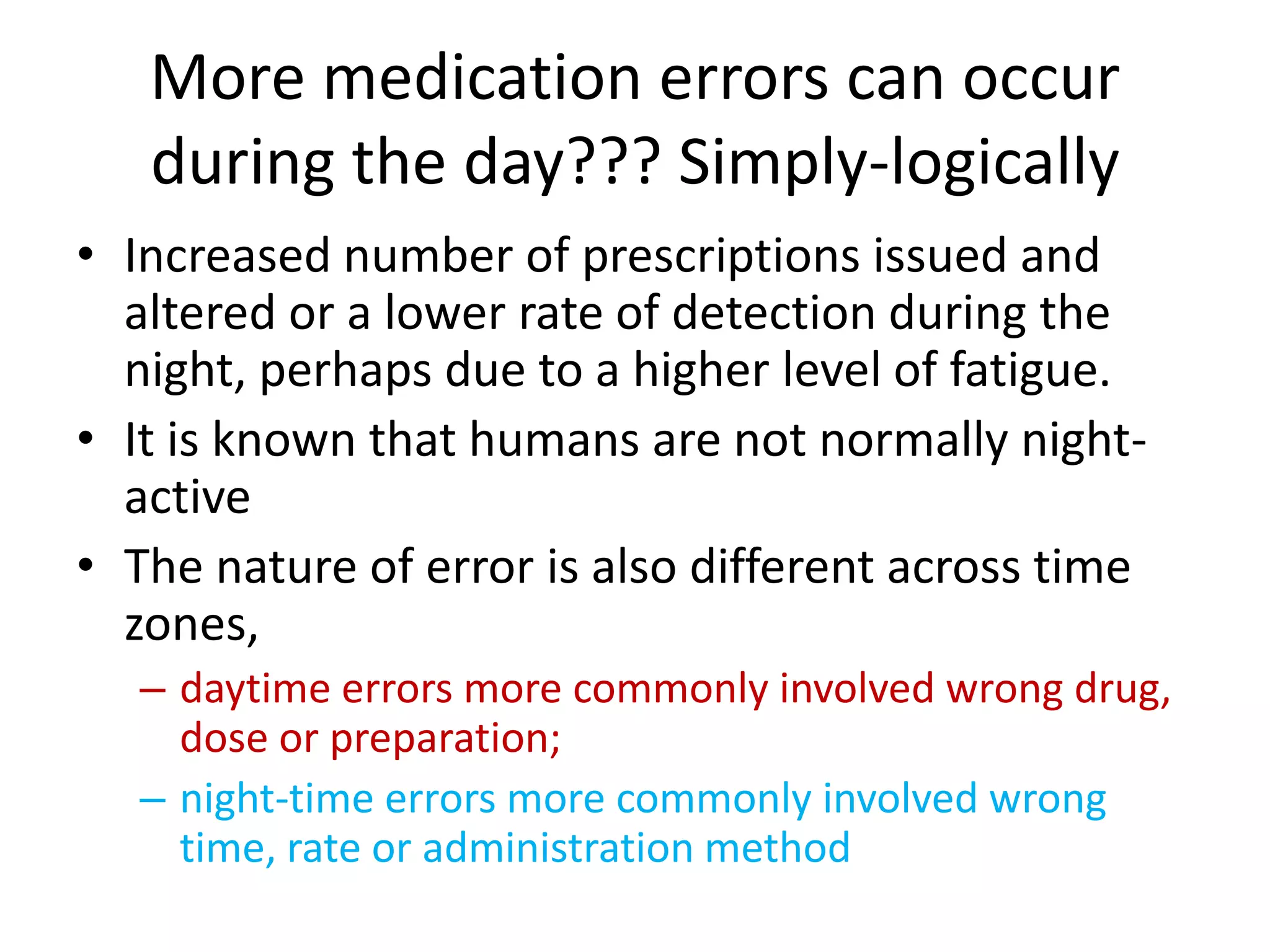 More medication errors can occur
during the day??? Simply-logically
• Increased number of prescriptions issued and
altered or a lower rate of detection during the
night, perhaps due to a higher level of fatigue.
• It is known that humans are not normally night-
active
• The nature of error is also different across time
zones,
– daytime errors more commonly involved wrong drug,
dose or preparation;
– night-time errors more commonly involved wrong
time, rate or administration method
 