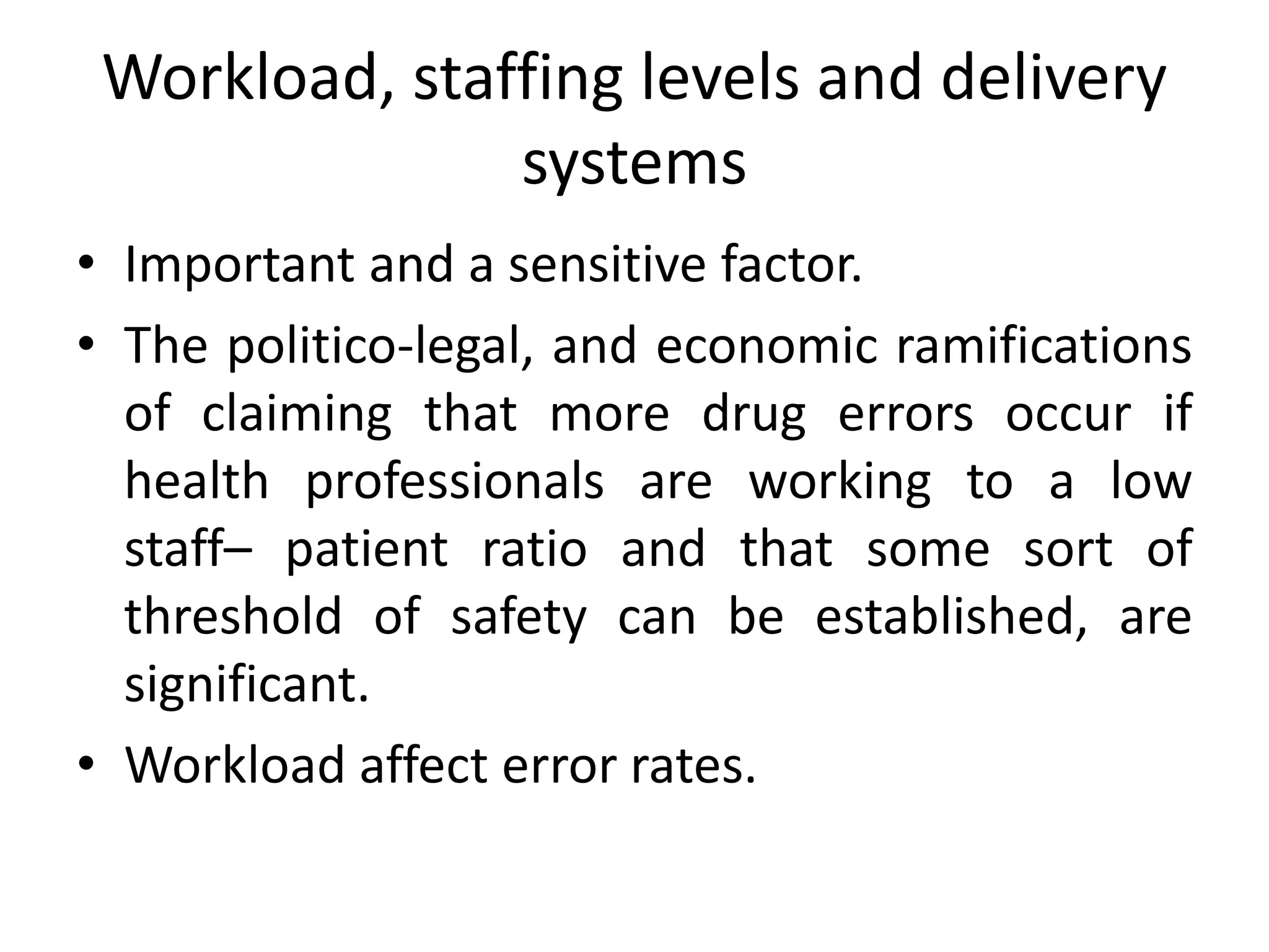 Workload, staffing levels and delivery
systems
• Important and a sensitive factor.
• The politico-legal, and economic ramifications
of claiming that more drug errors occur if
health professionals are working to a low
staff– patient ratio and that some sort of
threshold of safety can be established, are
significant.
• Workload affect error rates.
 