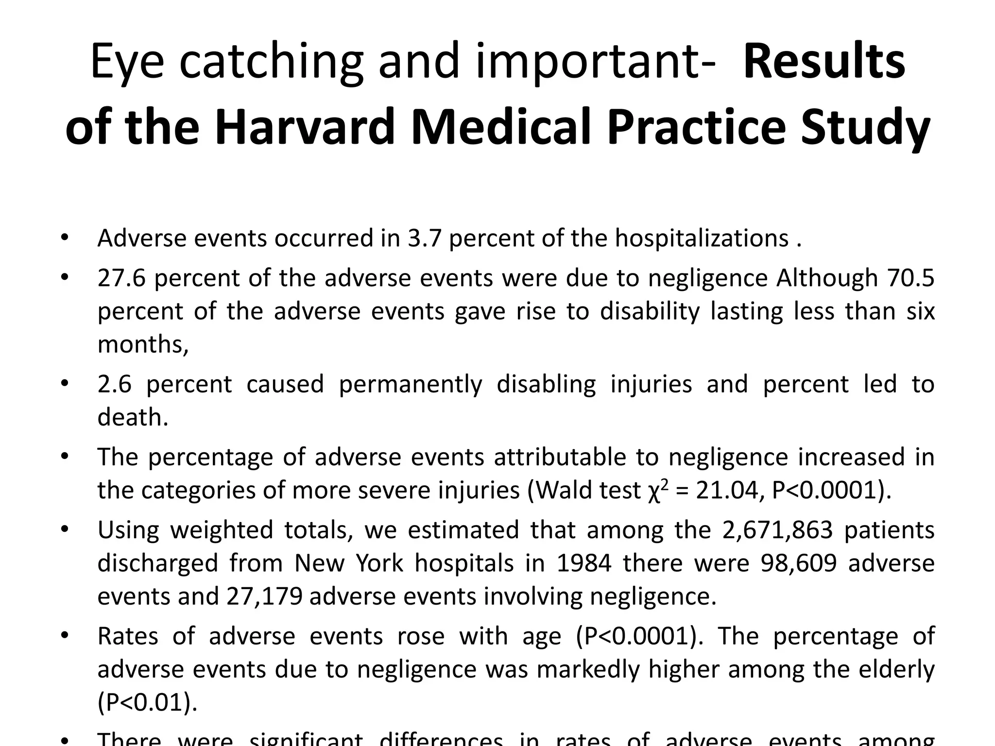 Eye catching and important- Results
of the Harvard Medical Practice Study
• Adverse events occurred in 3.7 percent of the hospitalizations .
• 27.6 percent of the adverse events were due to negligence Although 70.5
percent of the adverse events gave rise to disability lasting less than six
months,
• 2.6 percent caused permanently disabling injuries and percent led to
death.
• The percentage of adverse events attributable to negligence increased in
the categories of more severe injuries (Wald test χ2 = 21.04, P<0.0001).
• Using weighted totals, we estimated that among the 2,671,863 patients
discharged from New York hospitals in 1984 there were 98,609 adverse
events and 27,179 adverse events involving negligence.
• Rates of adverse events rose with age (P<0.0001). The percentage of
adverse events due to negligence was markedly higher among the elderly
(P<0.01).
 