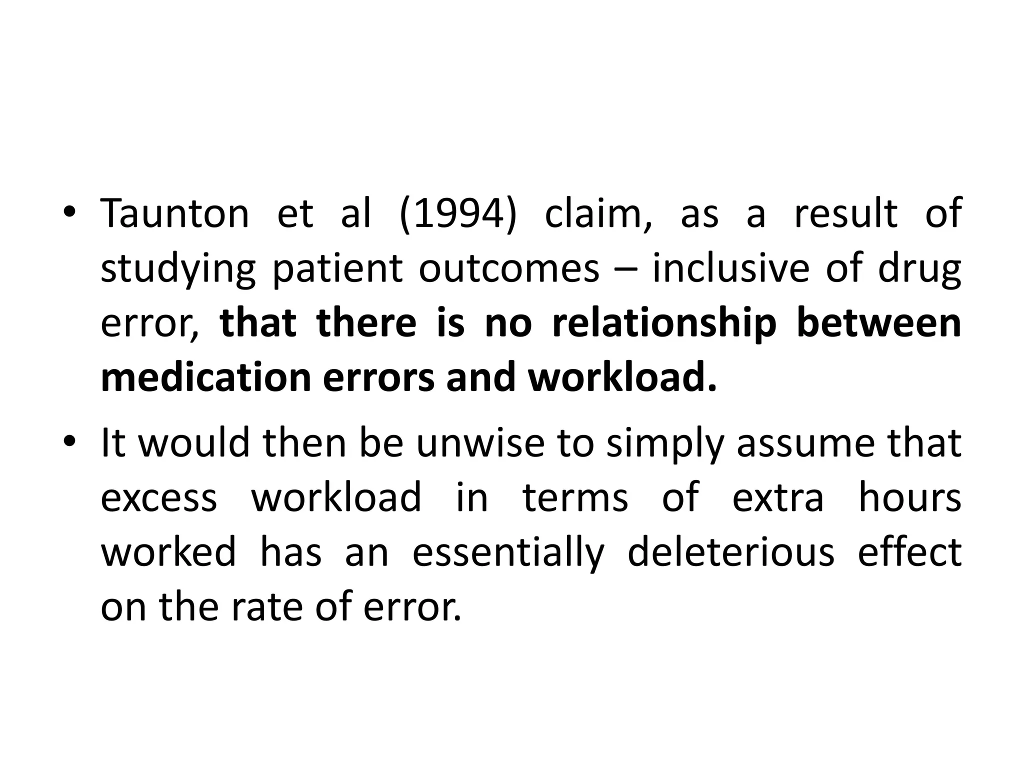 • Taunton et al (1994) claim, as a result of
studying patient outcomes – inclusive of drug
error, that there is no relationship between
medication errors and workload.
• It would then be unwise to simply assume that
excess workload in terms of extra hours
worked has an essentially deleterious effect
on the rate of error.
 