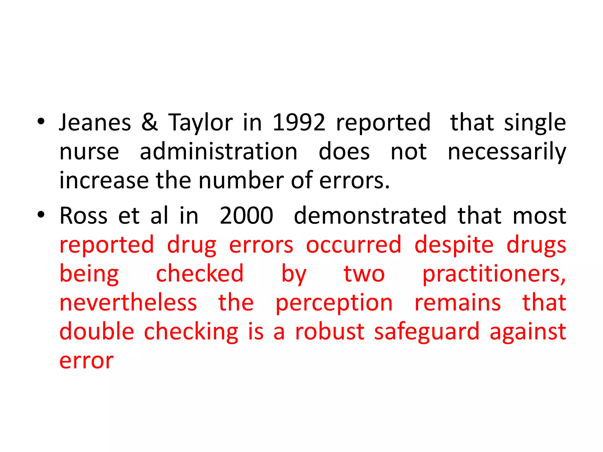 • Jeanes & Taylor in 1992 reported that single
nurse administration does not necessarily
increase the number of errors.
• Ross et al in 2000 demonstrated that most
reported drug errors occurred despite drugs
being checked by two practitioners,
nevertheless the perception remains that
double checking is a robust safeguard against
error
 