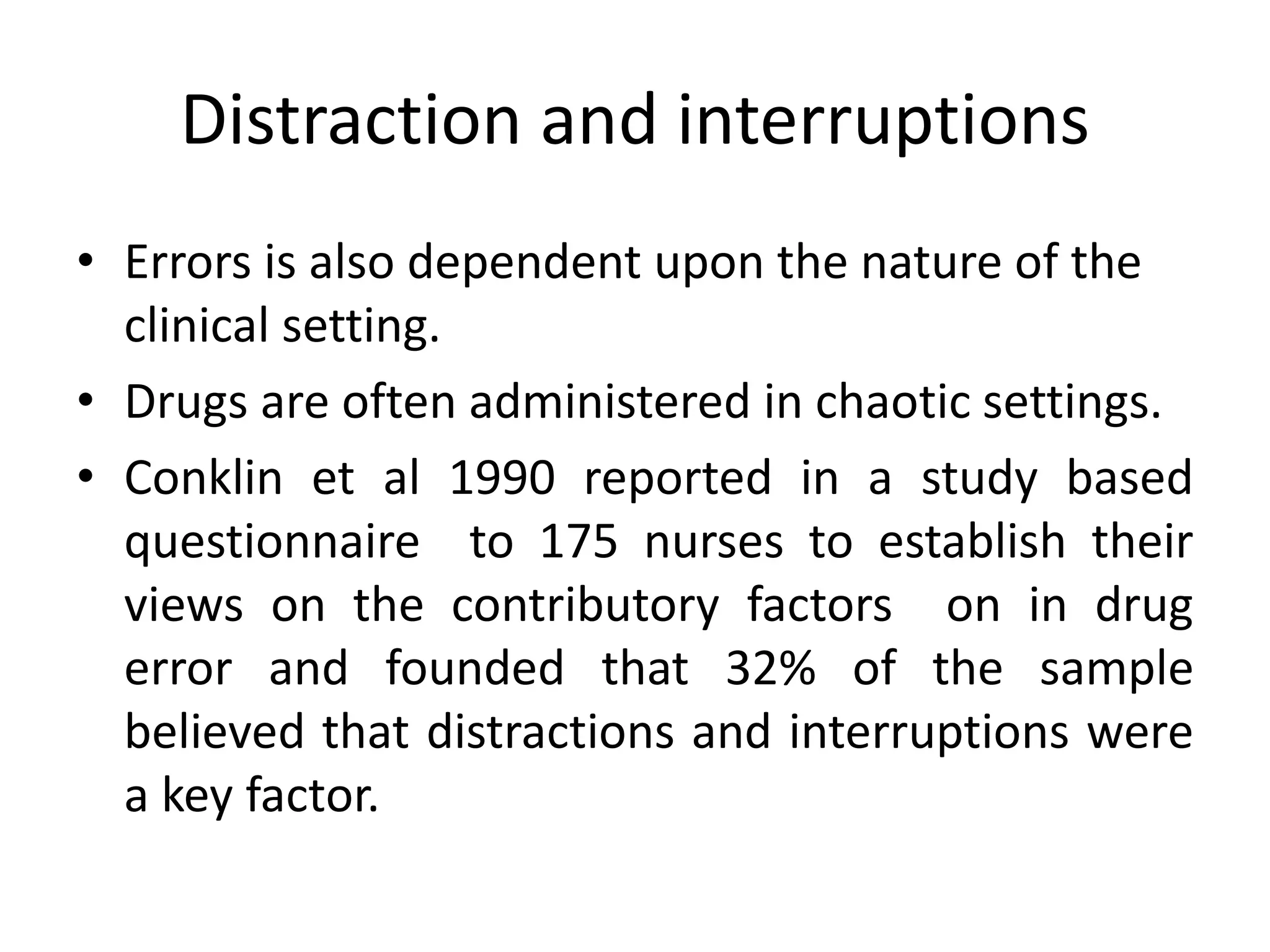 Distraction and interruptions
• Errors is also dependent upon the nature of the
clinical setting.
• Drugs are often administered in chaotic settings.
• Conklin et al 1990 reported in a study based
questionnaire to 175 nurses to establish their
views on the contributory factors on in drug
error and founded that 32% of the sample
believed that distractions and interruptions were
a key factor.
 