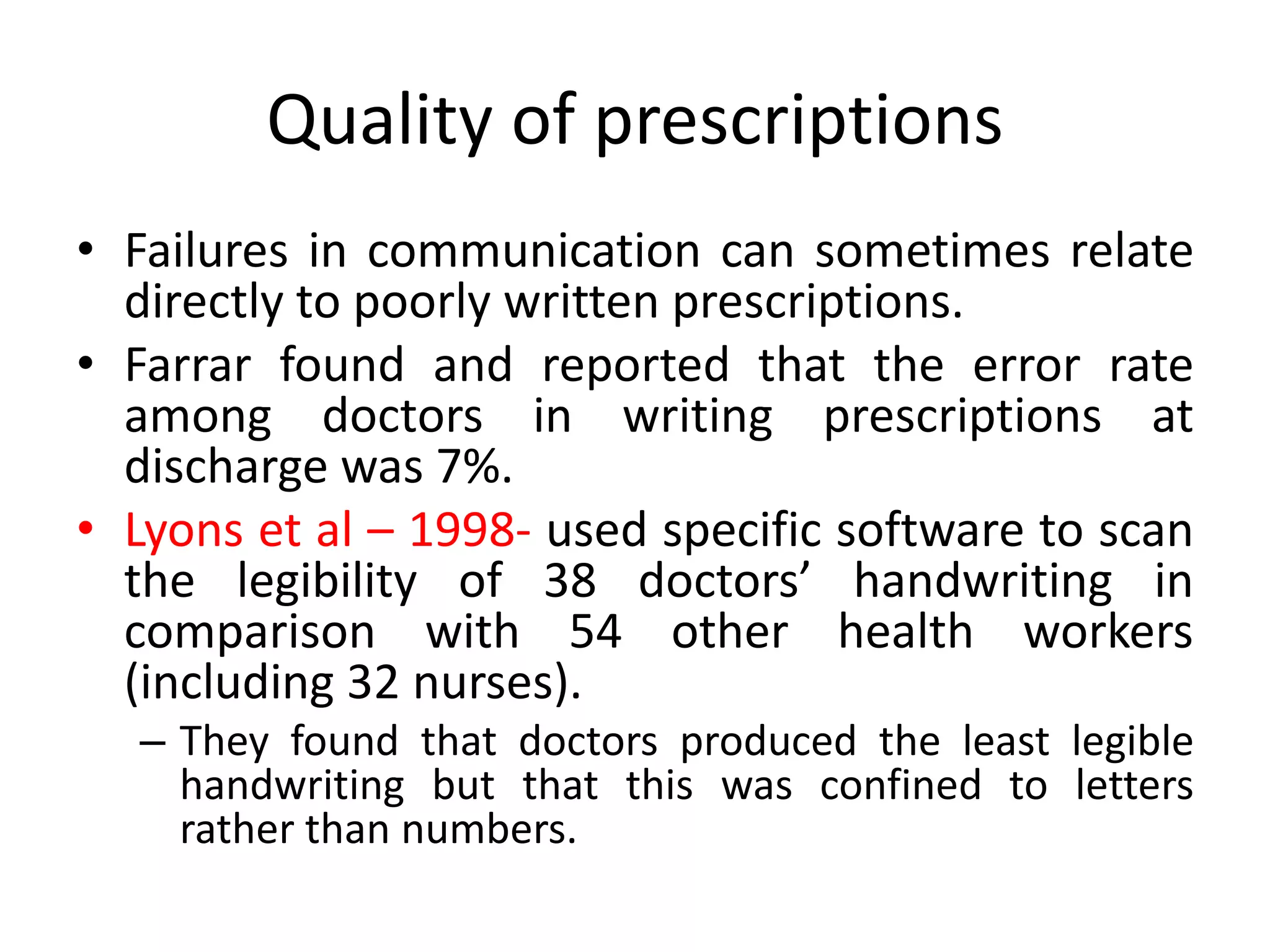 Quality of prescriptions
• Failures in communication can sometimes relate
directly to poorly written prescriptions.
• Farrar found and reported that the error rate
among doctors in writing prescriptions at
discharge was 7%.
• Lyons et al – 1998- used specific software to scan
the legibility of 38 doctors’ handwriting in
comparison with 54 other health workers
(including 32 nurses).
– They found that doctors produced the least legible
handwriting but that this was confined to letters
rather than numbers.
 