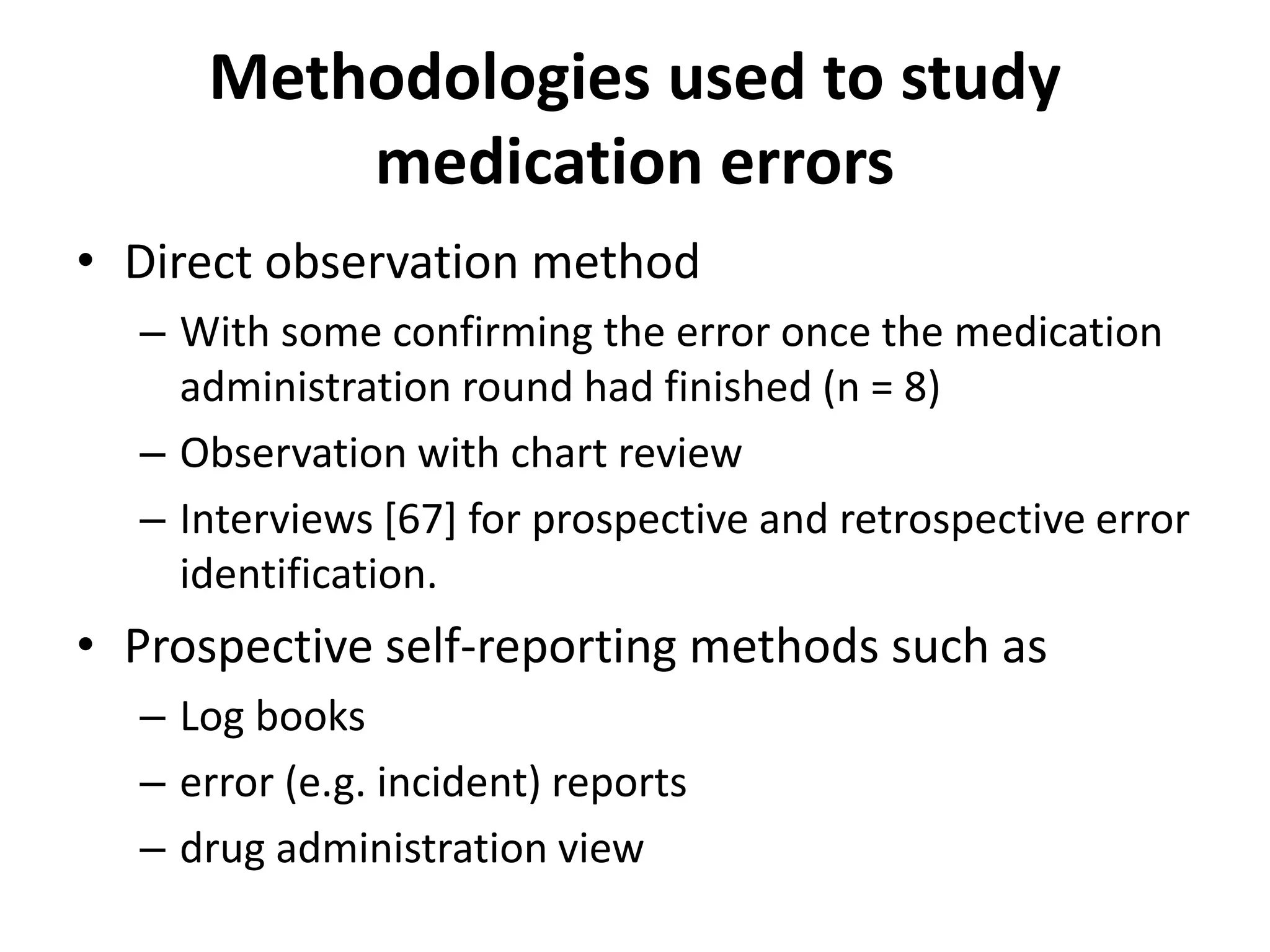 Methodologies used to study
medication errors
• Direct observation method
– With some confirming the error once the medication
administration round had finished (n = 8)
– Observation with chart review
– Interviews [67] for prospective and retrospective error
identification.
• Prospective self-reporting methods such as
– Log books
– error (e.g. incident) reports
– drug administration view
 