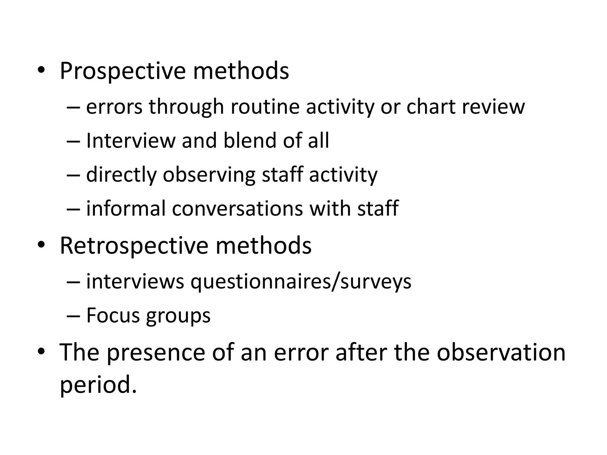 • Prospective methods
– errors through routine activity or chart review
– Interview and blend of all
– directly observing staff activity
– informal conversations with staff
• Retrospective methods
– interviews questionnaires/surveys
– Focus groups
• The presence of an error after the observation
period.
 