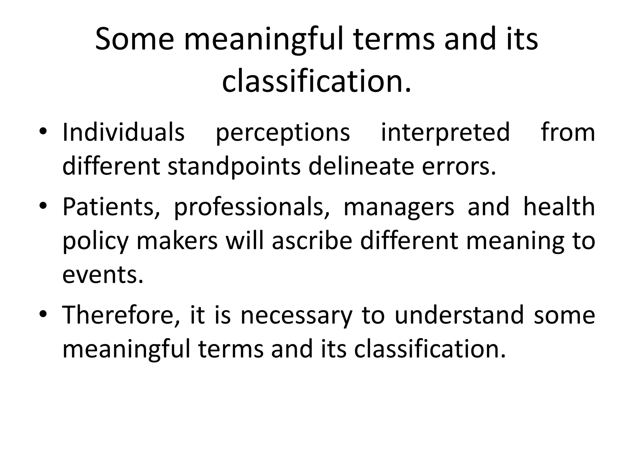 Some meaningful terms and its
classification.
• Individuals perceptions interpreted from
different standpoints delineate errors.
• Patients, professionals, managers and health
policy makers will ascribe different meaning to
events.
• Therefore, it is necessary to understand some
meaningful terms and its classification.
 