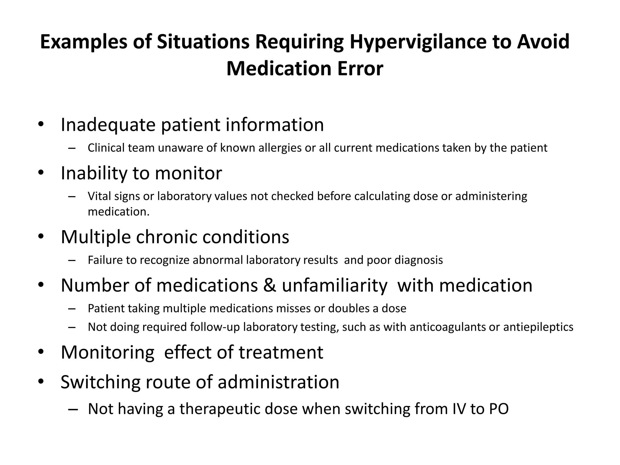 Examples of Situations Requiring Hypervigilance to Avoid
Medication Error
• Inadequate patient information
– Clinical team unaware of known allergies or all current medications taken by the patient
• Inability to monitor
– Vital signs or laboratory values not checked before calculating dose or administering
medication.
• Multiple chronic conditions
– Failure to recognize abnormal laboratory results and poor diagnosis
• Number of medications & unfamiliarity with medication
– Patient taking multiple medications misses or doubles a dose
– Not doing required follow-up laboratory testing, such as with anticoagulants or antiepileptics
• Monitoring effect of treatment
• Switching route of administration
– Not having a therapeutic dose when switching from IV to PO
 