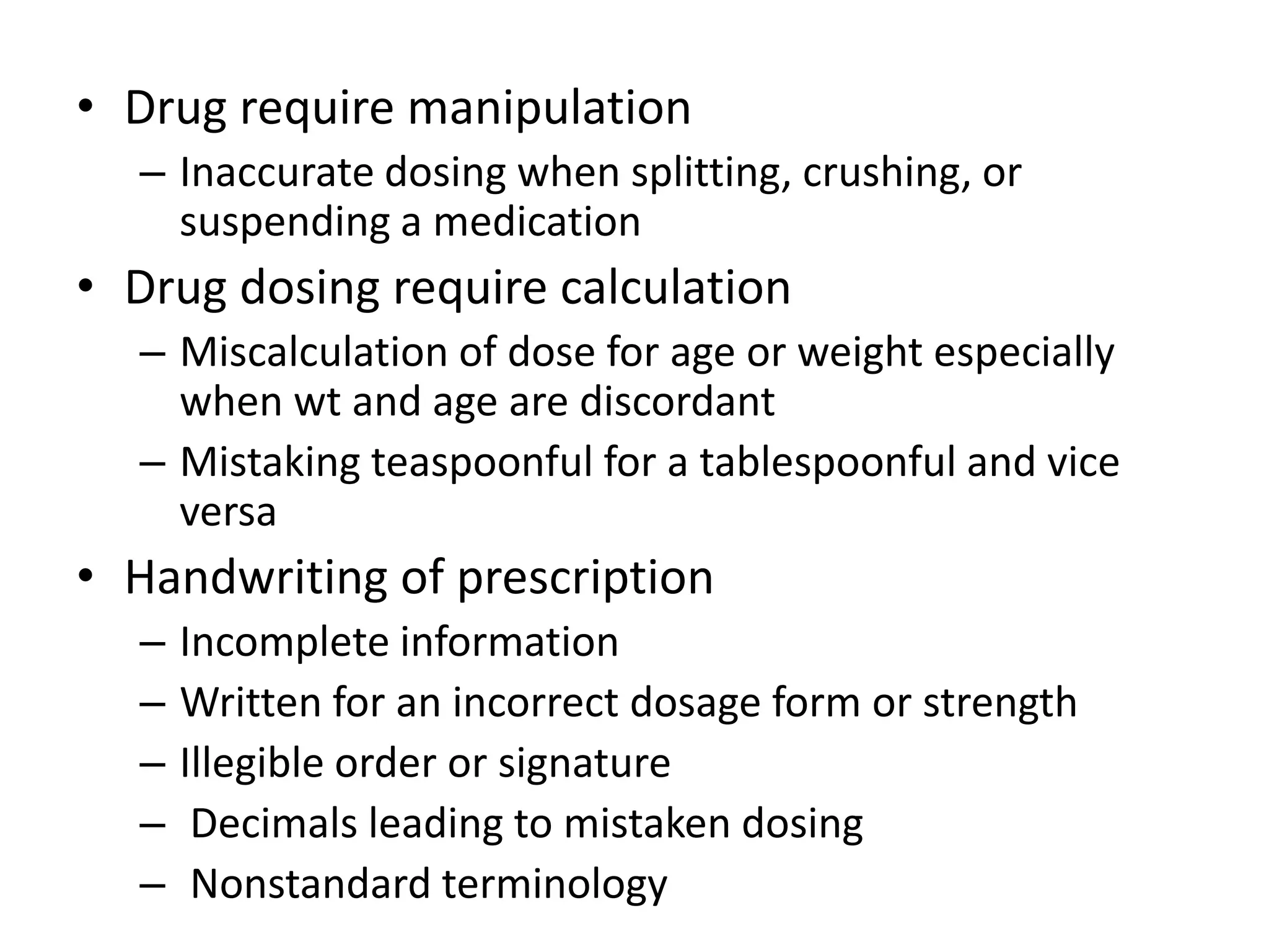 • Drug require manipulation
– Inaccurate dosing when splitting, crushing, or
suspending a medication
• Drug dosing require calculation
– Miscalculation of dose for age or weight especially
when wt and age are discordant
– Mistaking teaspoonful for a tablespoonful and vice
versa
• Handwriting of prescription
– Incomplete information
– Written for an incorrect dosage form or strength
– Illegible order or signature
– Decimals leading to mistaken dosing
– Nonstandard terminology
 