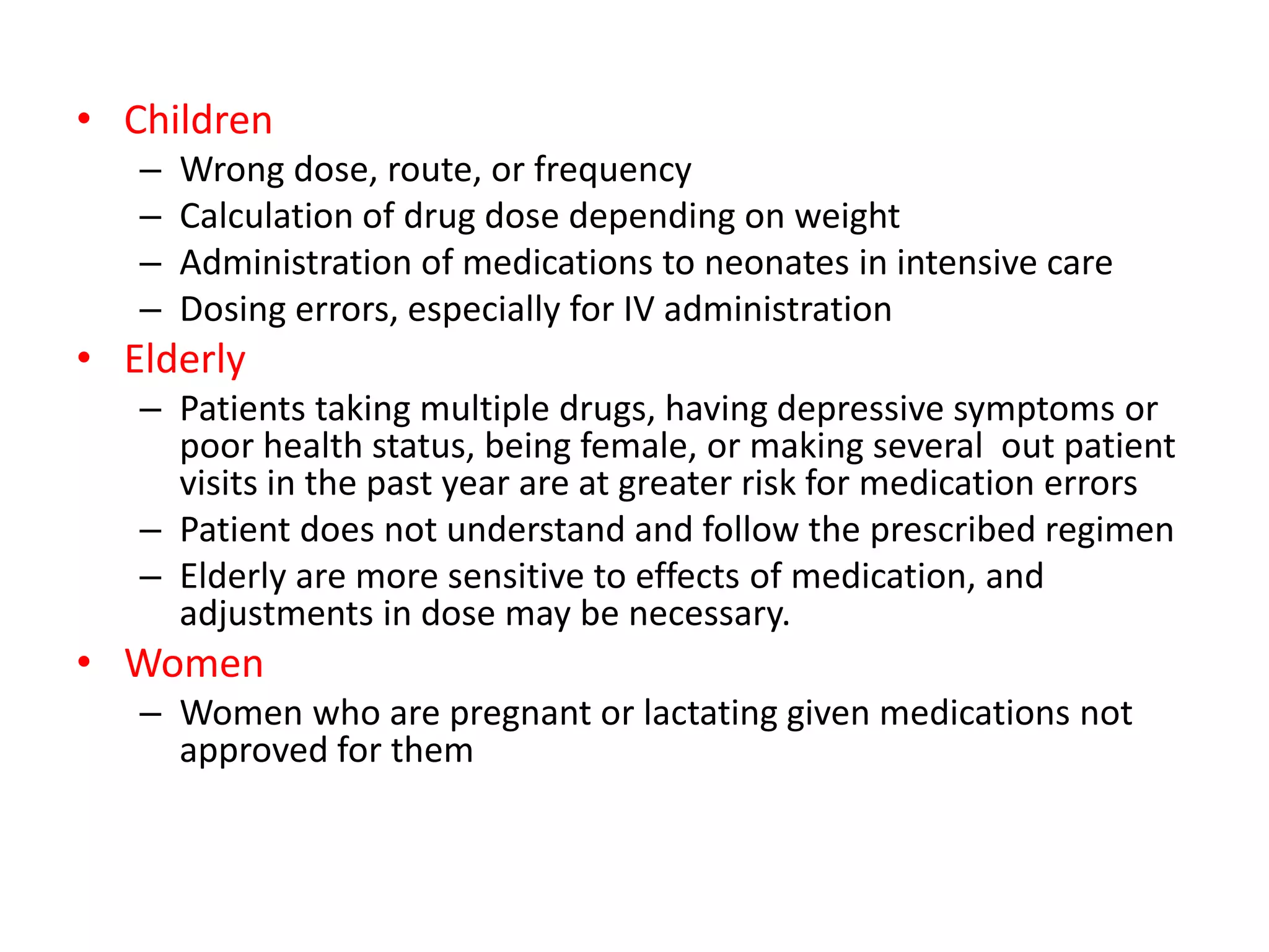 • Children
– Wrong dose, route, or frequency
– Calculation of drug dose depending on weight
– Administration of medications to neonates in intensive care
– Dosing errors, especially for IV administration
• Elderly
– Patients taking multiple drugs, having depressive symptoms or
poor health status, being female, or making several out patient
visits in the past year are at greater risk for medication errors
– Patient does not understand and follow the prescribed regimen
– Elderly are more sensitive to effects of medication, and
adjustments in dose may be necessary.
• Women
– Women who are pregnant or lactating given medications not
approved for them
 