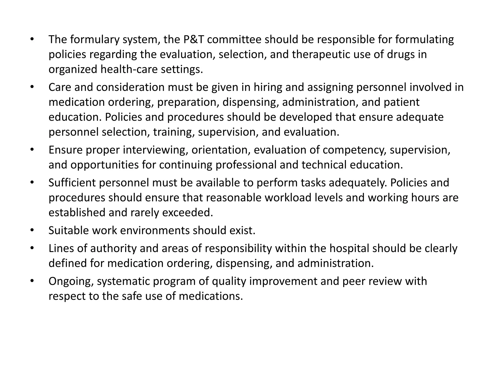 • The formulary system, the P&T committee should be responsible for formulating
policies regarding the evaluation, selection, and therapeutic use of drugs in
organized health-care settings.
• Care and consideration must be given in hiring and assigning personnel involved in
medication ordering, preparation, dispensing, administration, and patient
education. Policies and procedures should be developed that ensure adequate
personnel selection, training, supervision, and evaluation.
• Ensure proper interviewing, orientation, evaluation of competency, supervision,
and opportunities for continuing professional and technical education.
• Sufficient personnel must be available to perform tasks adequately. Policies and
procedures should ensure that reasonable workload levels and working hours are
established and rarely exceeded.
• Suitable work environments should exist.
• Lines of authority and areas of responsibility within the hospital should be clearly
defined for medication ordering, dispensing, and administration.
• Ongoing, systematic program of quality improvement and peer review with
respect to the safe use of medications.
 