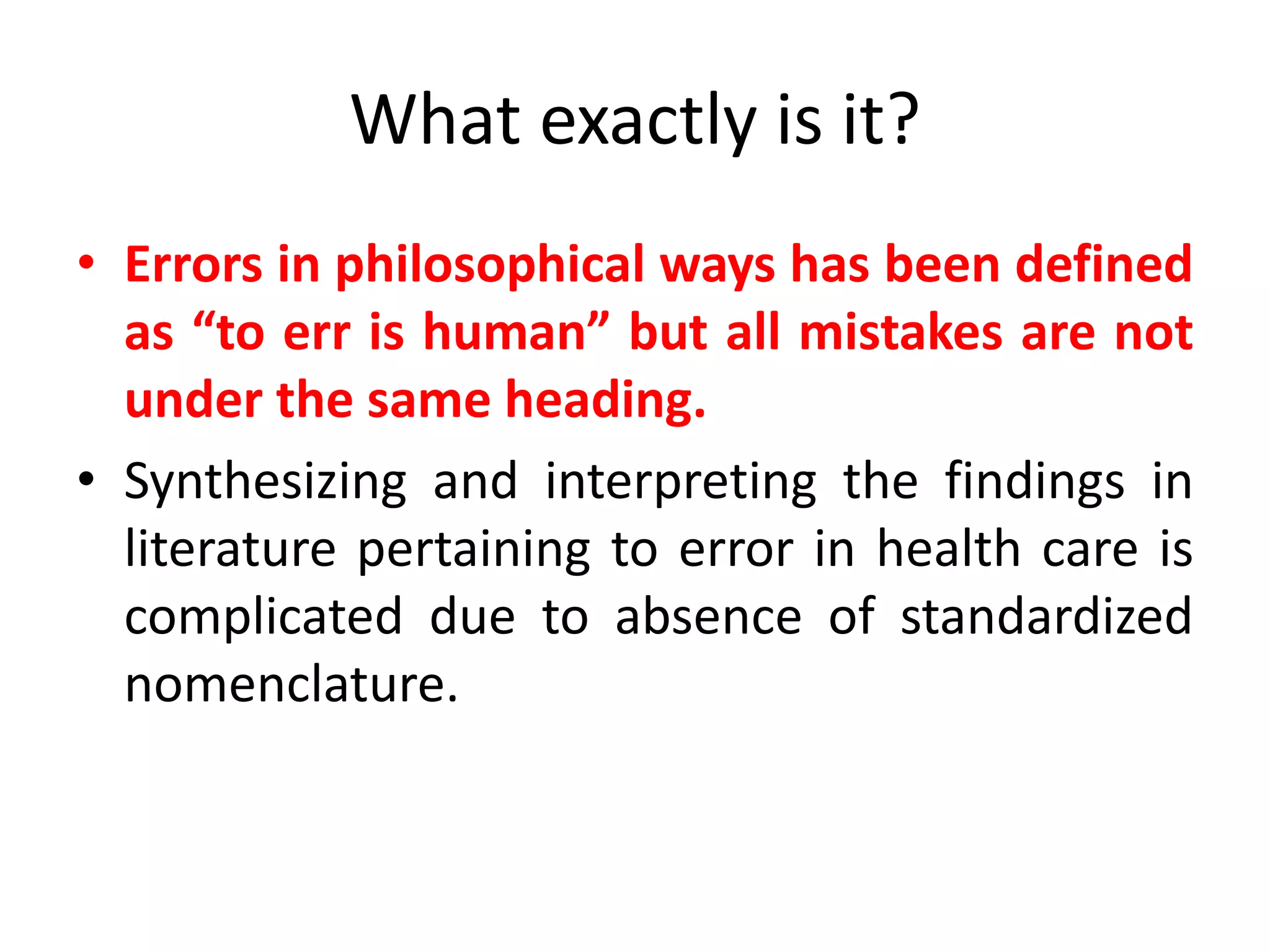 What exactly is it?
• Errors in philosophical ways has been defined
as “to err is human” but all mistakes are not
under the same heading.
• Synthesizing and interpreting the findings in
literature pertaining to error in health care is
complicated due to absence of standardized
nomenclature.
 