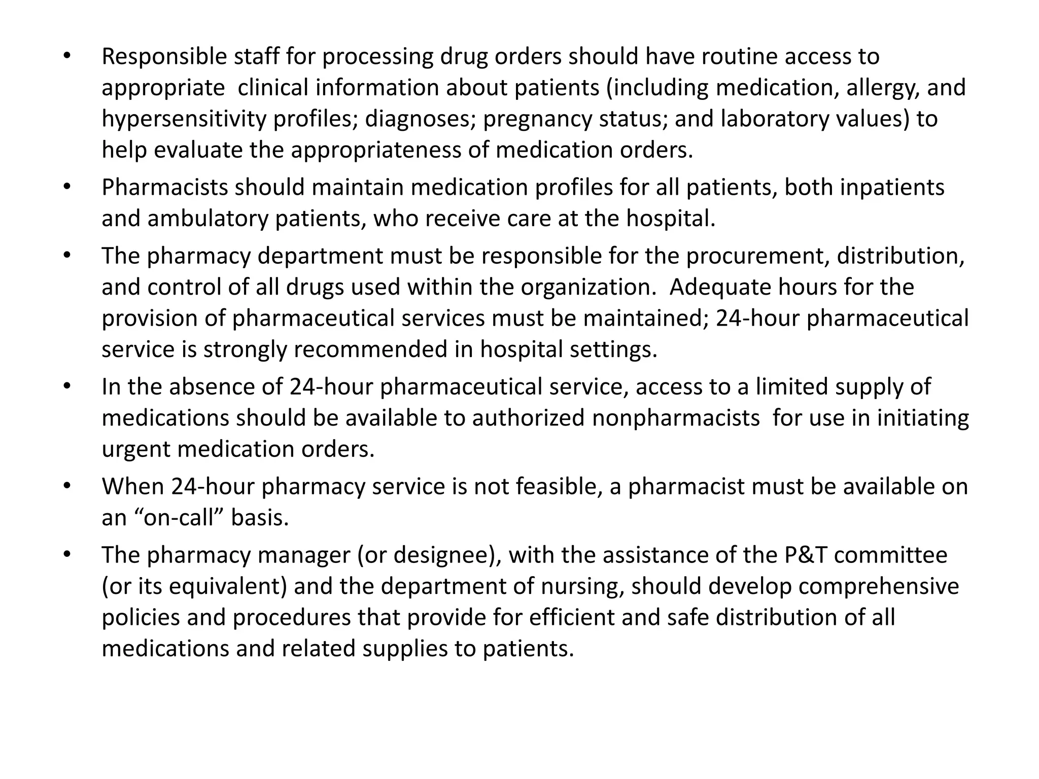 • Responsible staff for processing drug orders should have routine access to
appropriate clinical information about patients (including medication, allergy, and
hypersensitivity profiles; diagnoses; pregnancy status; and laboratory values) to
help evaluate the appropriateness of medication orders.
• Pharmacists should maintain medication profiles for all patients, both inpatients
and ambulatory patients, who receive care at the hospital.
• The pharmacy department must be responsible for the procurement, distribution,
and control of all drugs used within the organization. Adequate hours for the
provision of pharmaceutical services must be maintained; 24-hour pharmaceutical
service is strongly recommended in hospital settings.
• In the absence of 24-hour pharmaceutical service, access to a limited supply of
medications should be available to authorized nonpharmacists for use in initiating
urgent medication orders.
• When 24-hour pharmacy service is not feasible, a pharmacist must be available on
an “on-call” basis.
• The pharmacy manager (or designee), with the assistance of the P&T committee
(or its equivalent) and the department of nursing, should develop comprehensive
policies and procedures that provide for efficient and safe distribution of all
medications and related supplies to patients.
 