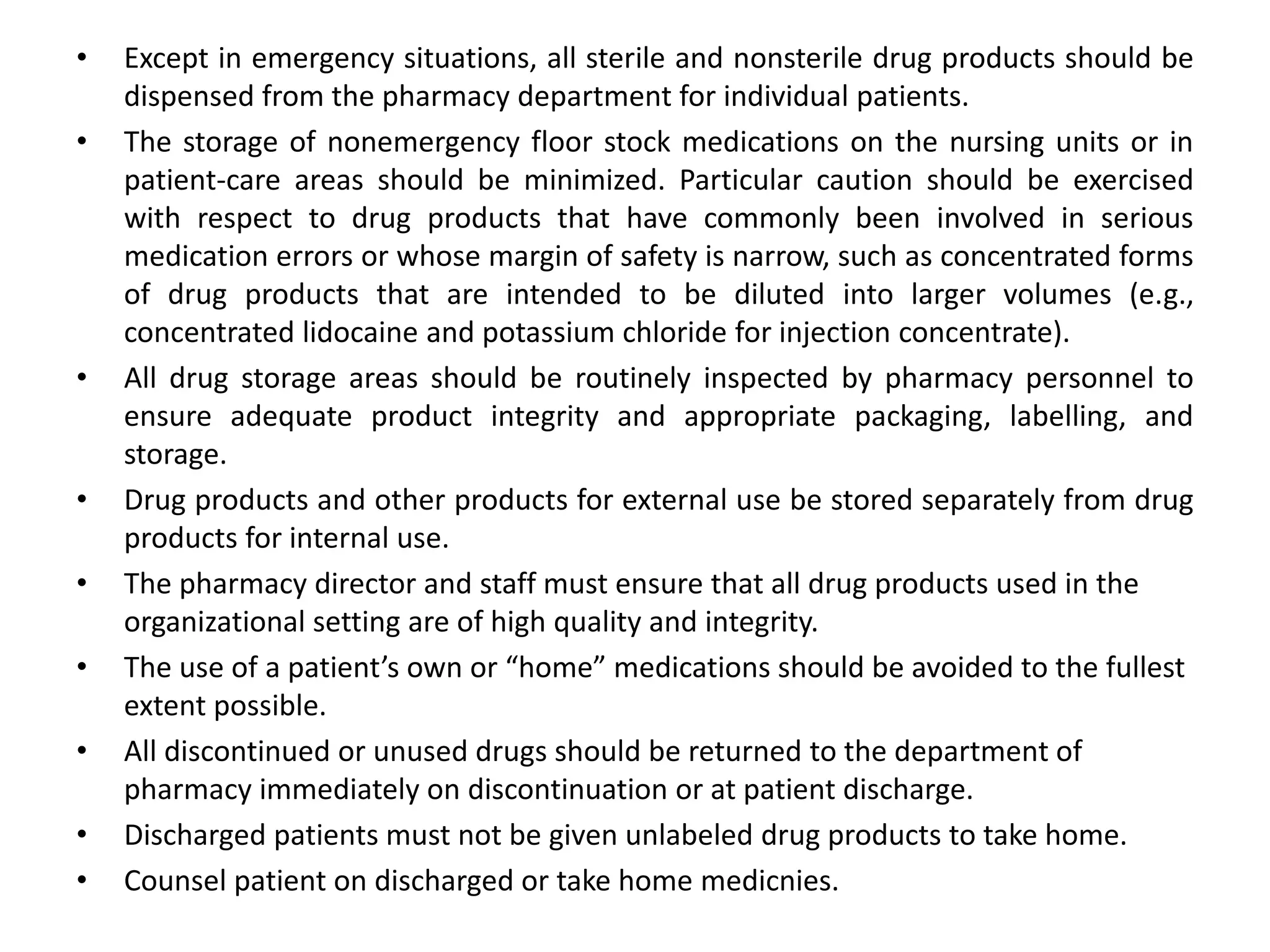 • Except in emergency situations, all sterile and nonsterile drug products should be
dispensed from the pharmacy department for individual patients.
• The storage of nonemergency floor stock medications on the nursing units or in
patient-care areas should be minimized. Particular caution should be exercised
with respect to drug products that have commonly been involved in serious
medication errors or whose margin of safety is narrow, such as concentrated forms
of drug products that are intended to be diluted into larger volumes (e.g.,
concentrated lidocaine and potassium chloride for injection concentrate).
• All drug storage areas should be routinely inspected by pharmacy personnel to
ensure adequate product integrity and appropriate packaging, labelling, and
storage.
• Drug products and other products for external use be stored separately from drug
products for internal use.
• The pharmacy director and staff must ensure that all drug products used in the
organizational setting are of high quality and integrity.
• The use of a patient’s own or “home” medications should be avoided to the fullest
extent possible.
• All discontinued or unused drugs should be returned to the department of
pharmacy immediately on discontinuation or at patient discharge.
• Discharged patients must not be given unlabeled drug products to take home.
• Counsel patient on discharged or take home medicnies.
 