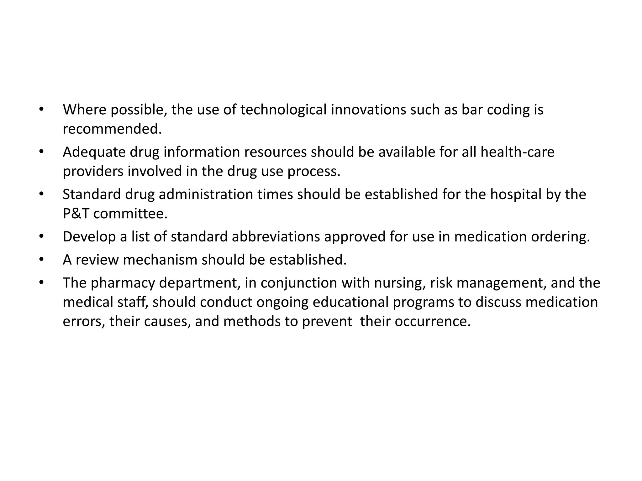 • Where possible, the use of technological innovations such as bar coding is
recommended.
• Adequate drug information resources should be available for all health-care
providers involved in the drug use process.
• Standard drug administration times should be established for the hospital by the
P&T committee.
• Develop a list of standard abbreviations approved for use in medication ordering.
• A review mechanism should be established.
• The pharmacy department, in conjunction with nursing, risk management, and the
medical staff, should conduct ongoing educational programs to discuss medication
errors, their causes, and methods to prevent their occurrence.
 