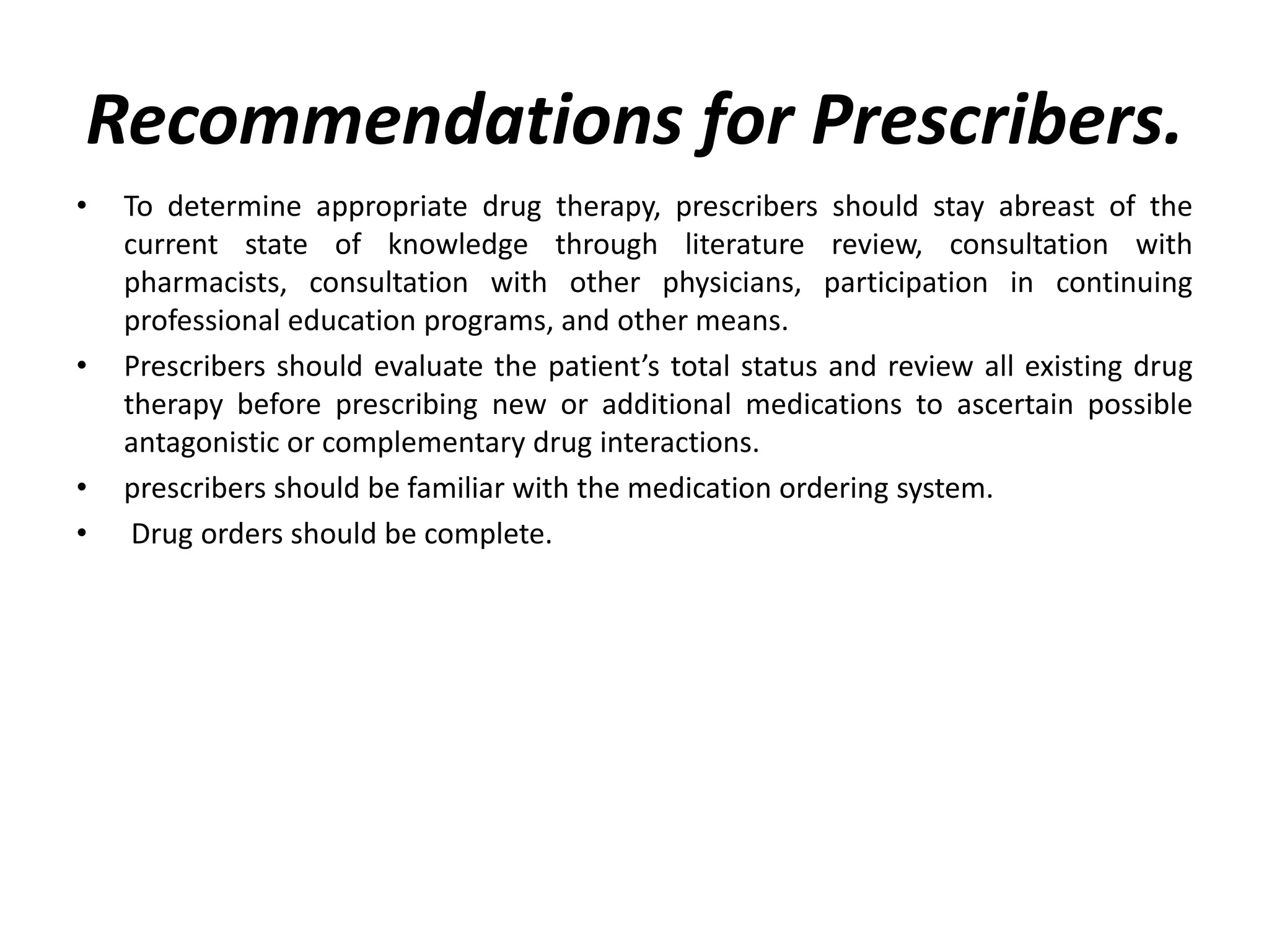 Recommendations for Prescribers.
• To determine appropriate drug therapy, prescribers should stay abreast of the
current state of knowledge through literature review, consultation with
pharmacists, consultation with other physicians, participation in continuing
professional education programs, and other means.
• Prescribers should evaluate the patient’s total status and review all existing drug
therapy before prescribing new or additional medications to ascertain possible
antagonistic or complementary drug interactions.
• prescribers should be familiar with the medication ordering system.
• Drug orders should be complete.
 
